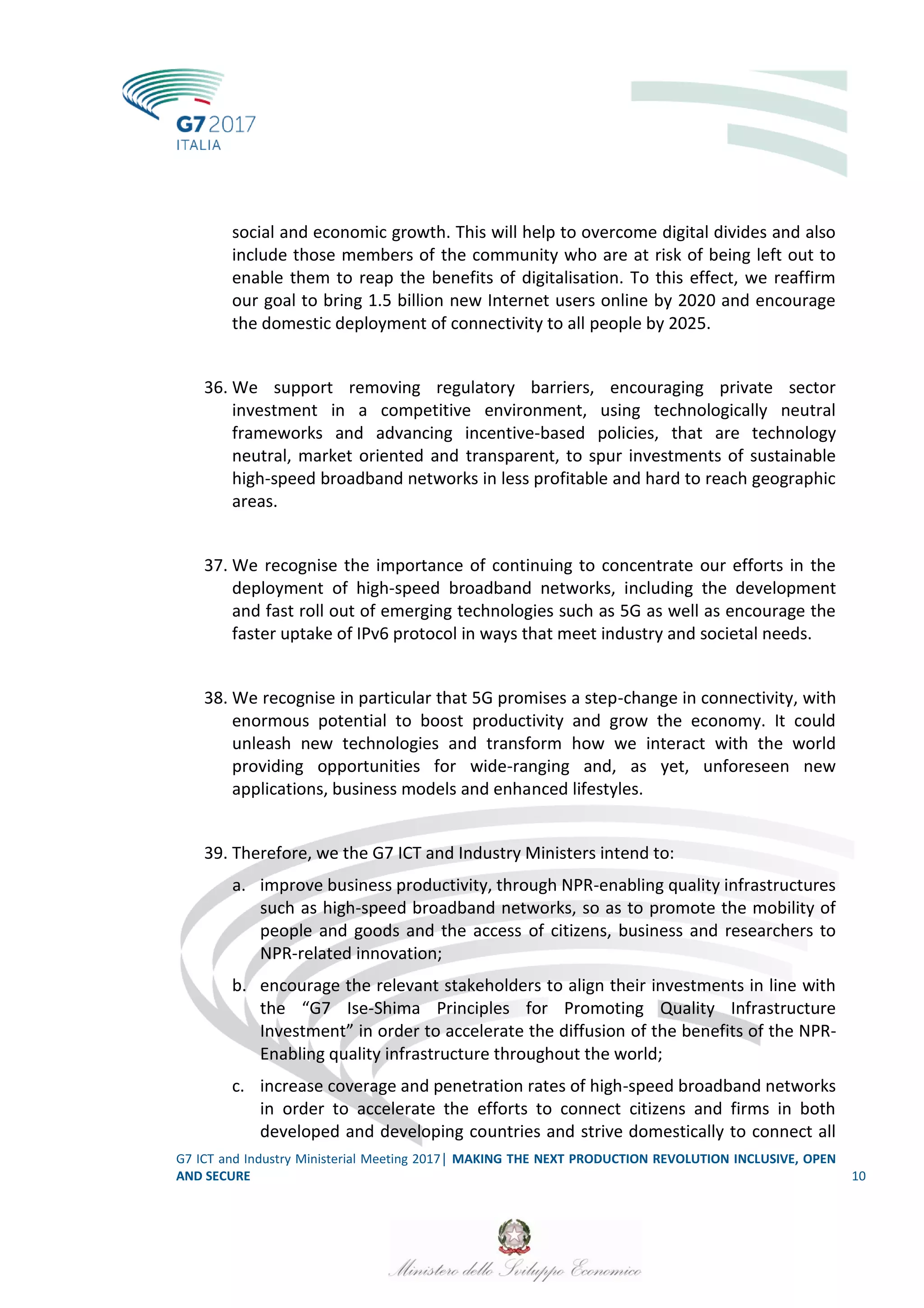G7 ICT and Industry Ministerial Meeting 2017│ MAKING THE NEXT PRODUCTION REVOLUTION INCLUSIVE, OPEN
AND SECURE 10
social and economic growth. This will help to overcome digital divides and also
include those members of the community who are at risk of being left out to
enable them to reap the benefits of digitalisation. To this effect, we reaffirm
our goal to bring 1.5 billion new Internet users online by 2020 and encourage
the domestic deployment of connectivity to all people by 2025.
36. We support removing regulatory barriers, encouraging private sector
investment in a competitive environment, using technologically neutral
frameworks and advancing incentive-based policies, that are technology
neutral, market oriented and transparent, to spur investments of sustainable
high-speed broadband networks in less profitable and hard to reach geographic
areas.
37. We recognise the importance of continuing to concentrate our efforts in the
deployment of high-speed broadband networks, including the development
and fast roll out of emerging technologies such as 5G as well as encourage the
faster uptake of IPv6 protocol in ways that meet industry and societal needs.
38. We recognise in particular that 5G promises a step-change in connectivity, with
enormous potential to boost productivity and grow the economy. It could
unleash new technologies and transform how we interact with the world
providing opportunities for wide-ranging and, as yet, unforeseen new
applications, business models and enhanced lifestyles.
39. Therefore, we the G7 ICT and Industry Ministers intend to:
a. improve business productivity, through NPR-enabling quality infrastructures
such as high-speed broadband networks, so as to promote the mobility of
people and goods and the access of citizens, business and researchers to
NPR-related innovation;
b. encourage the relevant stakeholders to align their investments in line with
the “G7 Ise-Shima Principles for Promoting Quality Infrastructure
Investment” in order to accelerate the diffusion of the benefits of the NPR-
Enabling quality infrastructure throughout the world;
c. increase coverage and penetration rates of high-speed broadband networks
in order to accelerate the efforts to connect citizens and firms in both
developed and developing countries and strive domestically to connect all
 