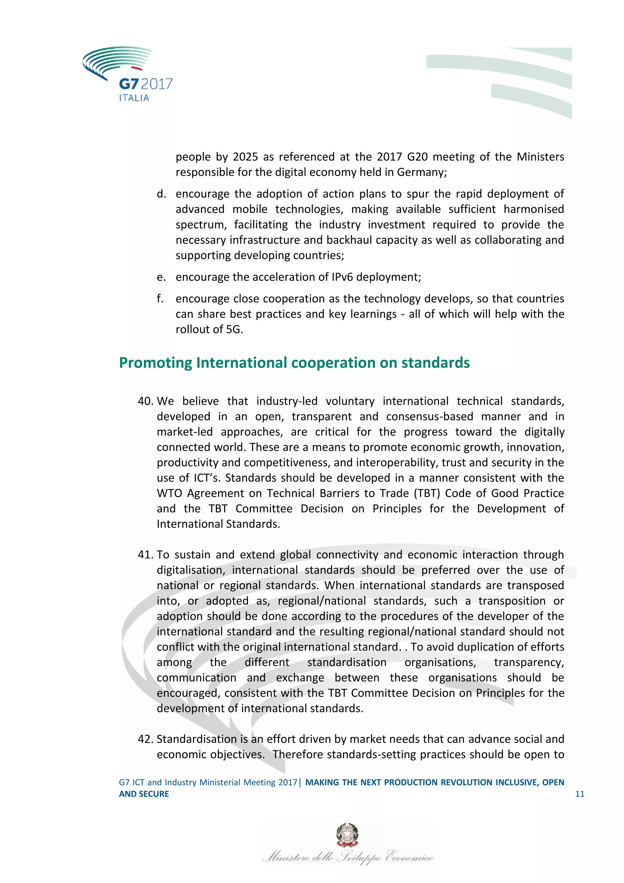 G7 ICT and Industry Ministerial Meeting 2017│ MAKING THE NEXT PRODUCTION REVOLUTION INCLUSIVE, OPEN
AND SECURE 11
people by 2025 as referenced at the 2017 G20 meeting of the Ministers
responsible for the digital economy held in Germany;
d. encourage the adoption of action plans to spur the rapid deployment of
advanced mobile technologies, making available sufficient harmonised
spectrum, facilitating the industry investment required to provide the
necessary infrastructure and backhaul capacity as well as collaborating and
supporting developing countries;
e. encourage the acceleration of IPv6 deployment;
f. encourage close cooperation as the technology develops, so that countries
can share best practices and key learnings - all of which will help with the
rollout of 5G.
Promoting International cooperation on standards
40. We believe that industry-led voluntary international technical standards,
developed in an open, transparent and consensus-based manner and in
market-led approaches, are critical for the progress toward the digitally
connected world. These are a means to promote economic growth, innovation,
productivity and competitiveness, and interoperability, trust and security in the
use of ICT’s. Standards should be developed in a manner consistent with the
WTO Agreement on Technical Barriers to Trade (TBT) Code of Good Practice
and the TBT Committee Decision on Principles for the Development of
International Standards.
41. To sustain and extend global connectivity and economic interaction through
digitalisation, international standards should be preferred over the use of
national or regional standards. When international standards are transposed
into, or adopted as, regional/national standards, such a transposition or
adoption should be done according to the procedures of the developer of the
international standard and the resulting regional/national standard should not
conflict with the original international standard. . To avoid duplication of efforts
among the different standardisation organisations, transparency,
communication and exchange between these organisations should be
encouraged, consistent with the TBT Committee Decision on Principles for the
development of international standards.
42. Standardisation is an effort driven by market needs that can advance social and
economic objectives. Therefore standards-setting practices should be open to
 