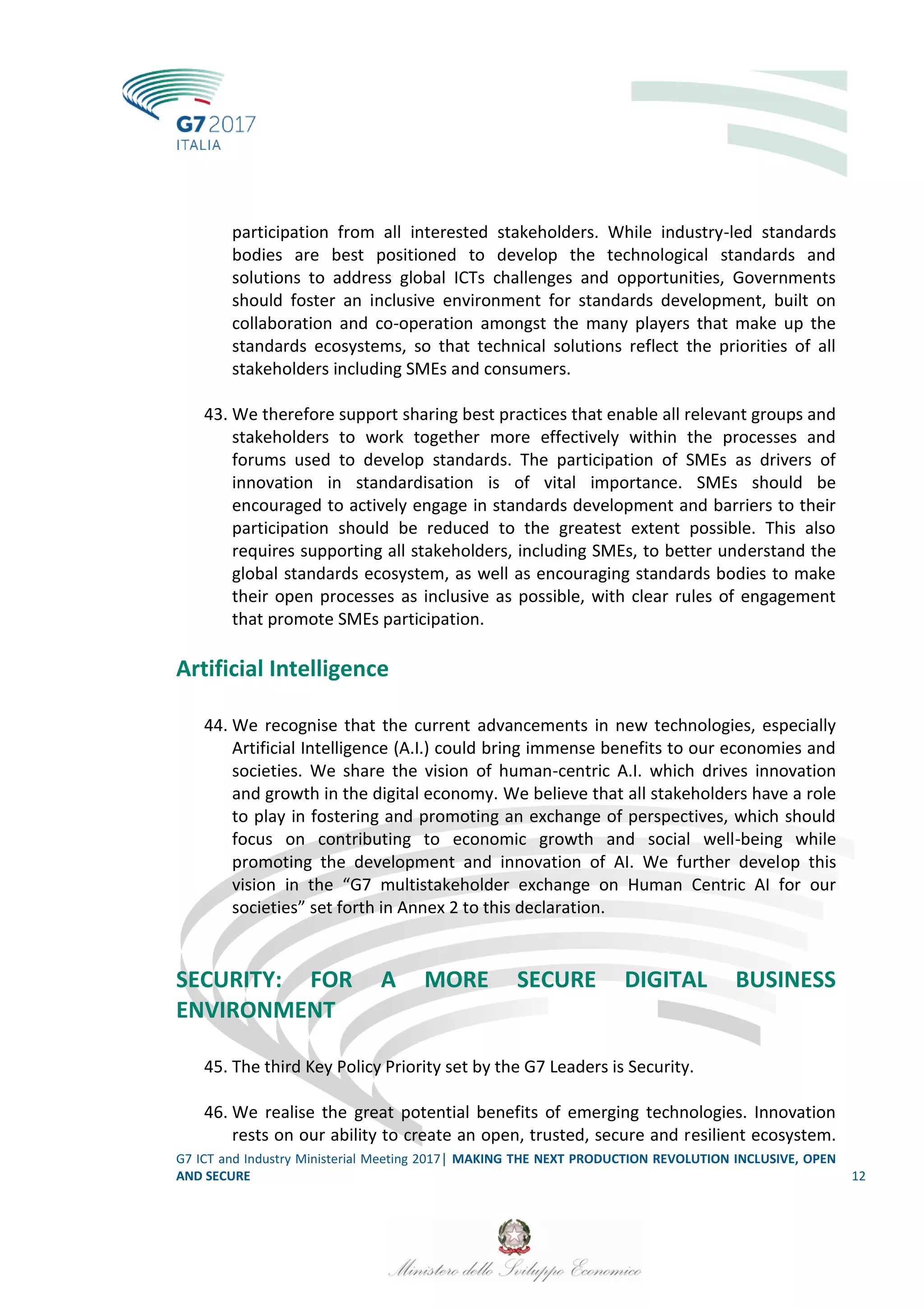 G7 ICT and Industry Ministerial Meeting 2017│ MAKING THE NEXT PRODUCTION REVOLUTION INCLUSIVE, OPEN
AND SECURE 12
participation from all interested stakeholders. While industry-led standards
bodies are best positioned to develop the technological standards and
solutions to address global ICTs challenges and opportunities, Governments
should foster an inclusive environment for standards development, built on
collaboration and co-operation amongst the many players that make up the
standards ecosystems, so that technical solutions reflect the priorities of all
stakeholders including SMEs and consumers.
43. We therefore support sharing best practices that enable all relevant groups and
stakeholders to work together more effectively within the processes and
forums used to develop standards. The participation of SMEs as drivers of
innovation in standardisation is of vital importance. SMEs should be
encouraged to actively engage in standards development and barriers to their
participation should be reduced to the greatest extent possible. This also
requires supporting all stakeholders, including SMEs, to better understand the
global standards ecosystem, as well as encouraging standards bodies to make
their open processes as inclusive as possible, with clear rules of engagement
that promote SMEs participation.
Artificial Intelligence
44. We recognise that the current advancements in new technologies, especially
Artificial Intelligence (A.I.) could bring immense benefits to our economies and
societies. We share the vision of human-centric A.I. which drives innovation
and growth in the digital economy. We believe that all stakeholders have a role
to play in fostering and promoting an exchange of perspectives, which should
focus on contributing to economic growth and social well-being while
promoting the development and innovation of AI. We further develop this
vision in the “G7 multistakeholder exchange on Human Centric AI for our
societies” set forth in Annex 2 to this declaration.
SECURITY: FOR A MORE SECURE DIGITAL BUSINESS
ENVIRONMENT
45. The third Key Policy Priority set by the G7 Leaders is Security.
46. We realise the great potential benefits of emerging technologies. Innovation
rests on our ability to create an open, trusted, secure and resilient ecosystem.
 