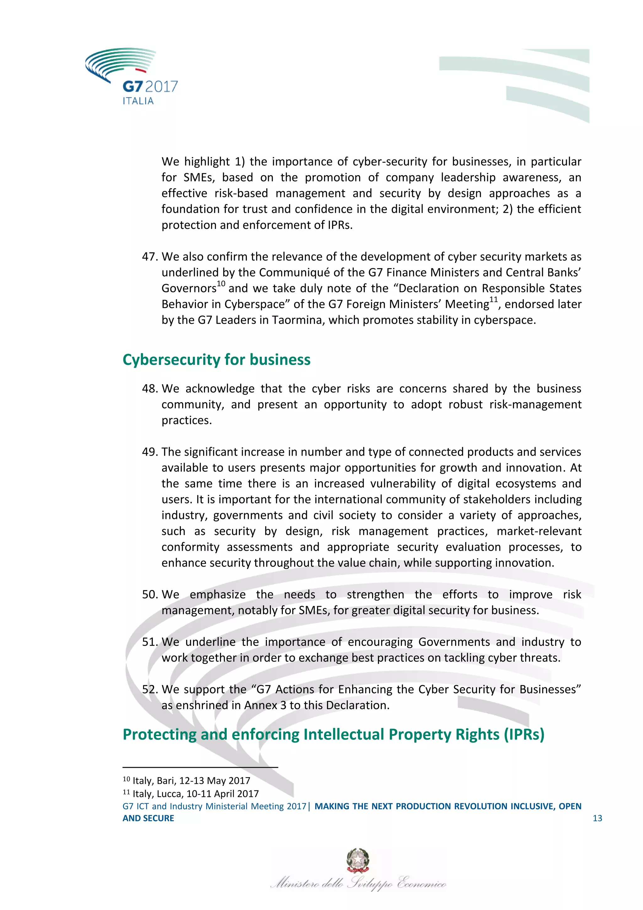 G7 ICT and Industry Ministerial Meeting 2017│ MAKING THE NEXT PRODUCTION REVOLUTION INCLUSIVE, OPEN
AND SECURE 13
We highlight 1) the importance of cyber-security for businesses, in particular
for SMEs, based on the promotion of company leadership awareness, an
effective risk-based management and security by design approaches as a
foundation for trust and confidence in the digital environment; 2) the efficient
protection and enforcement of IPRs.
47. We also confirm the relevance of the development of cyber security markets as
underlined by the Communiqué of the G7 Finance Ministers and Central Banks’
Governors10
and we take duly note of the “Declaration on Responsible States
Behavior in Cyberspace” of the G7 Foreign Ministers’ Meeting11
, endorsed later
by the G7 Leaders in Taormina, which promotes stability in cyberspace.
Cybersecurity for business
48. We acknowledge that the cyber risks are concerns shared by the business
community, and present an opportunity to adopt robust risk-management
practices.
49. The significant increase in number and type of connected products and services
available to users presents major opportunities for growth and innovation. At
the same time there is an increased vulnerability of digital ecosystems and
users. It is important for the international community of stakeholders including
industry, governments and civil society to consider a variety of approaches,
such as security by design, risk management practices, market-relevant
conformity assessments and appropriate security evaluation processes, to
enhance security throughout the value chain, while supporting innovation.
50. We emphasize the needs to strengthen the efforts to improve risk
management, notably for SMEs, for greater digital security for business.
51. We underline the importance of encouraging Governments and industry to
work together in order to exchange best practices on tackling cyber threats.
52. We support the “G7 Actions for Enhancing the Cyber Security for Businesses”
as enshrined in Annex 3 to this Declaration.
Protecting and enforcing Intellectual Property Rights (IPRs)
10 Italy, Bari, 12-13 May 2017
11 Italy, Lucca, 10-11 April 2017
 