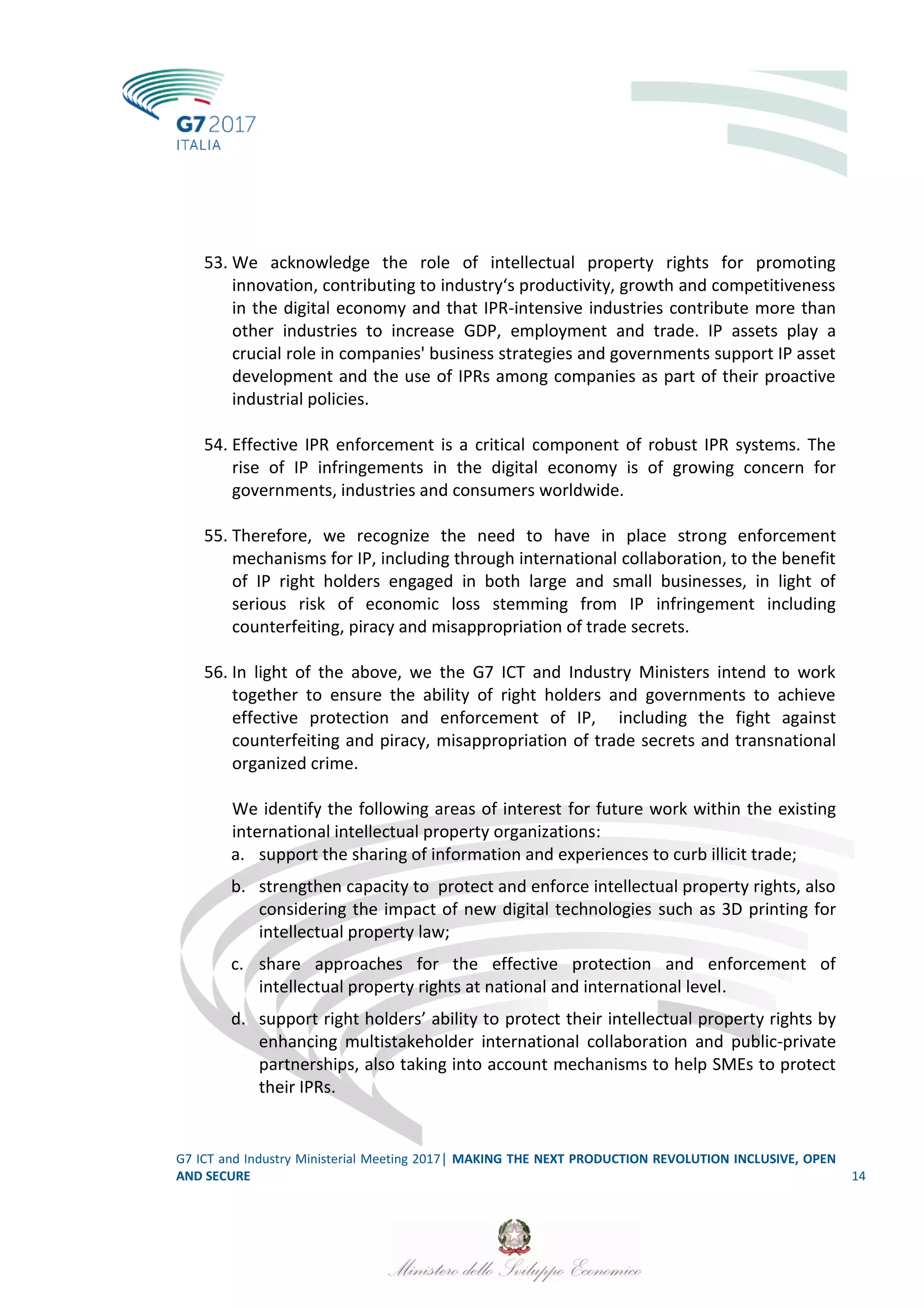 G7 ICT and Industry Ministerial Meeting 2017│ MAKING THE NEXT PRODUCTION REVOLUTION INCLUSIVE, OPEN
AND SECURE 14
53. We acknowledge the role of intellectual property rights for promoting
innovation, contributing to industry‘s productivity, growth and competitiveness
in the digital economy and that IPR-intensive industries contribute more than
other industries to increase GDP, employment and trade. IP assets play a
crucial role in companies' business strategies and governments support IP asset
development and the use of IPRs among companies as part of their proactive
industrial policies.
54. Effective IPR enforcement is a critical component of robust IPR systems. The
rise of IP infringements in the digital economy is of growing concern for
governments, industries and consumers worldwide.
55. Therefore, we recognize the need to have in place strong enforcement
mechanisms for IP, including through international collaboration, to the benefit
of IP right holders engaged in both large and small businesses, in light of
serious risk of economic loss stemming from IP infringement including
counterfeiting, piracy and misappropriation of trade secrets.
56. In light of the above, we the G7 ICT and Industry Ministers intend to work
together to ensure the ability of right holders and governments to achieve
effective protection and enforcement of IP, including the fight against
counterfeiting and piracy, misappropriation of trade secrets and transnational
organized crime.
We identify the following areas of interest for future work within the existing
international intellectual property organizations:
a. support the sharing of information and experiences to curb illicit trade;
b. strengthen capacity to protect and enforce intellectual property rights, also
considering the impact of new digital technologies such as 3D printing for
intellectual property law;
c. share approaches for the effective protection and enforcement of
intellectual property rights at national and international level.
d. support right holders’ ability to protect their intellectual property rights by
enhancing multistakeholder international collaboration and public-private
partnerships, also taking into account mechanisms to help SMEs to protect
their IPRs.
 