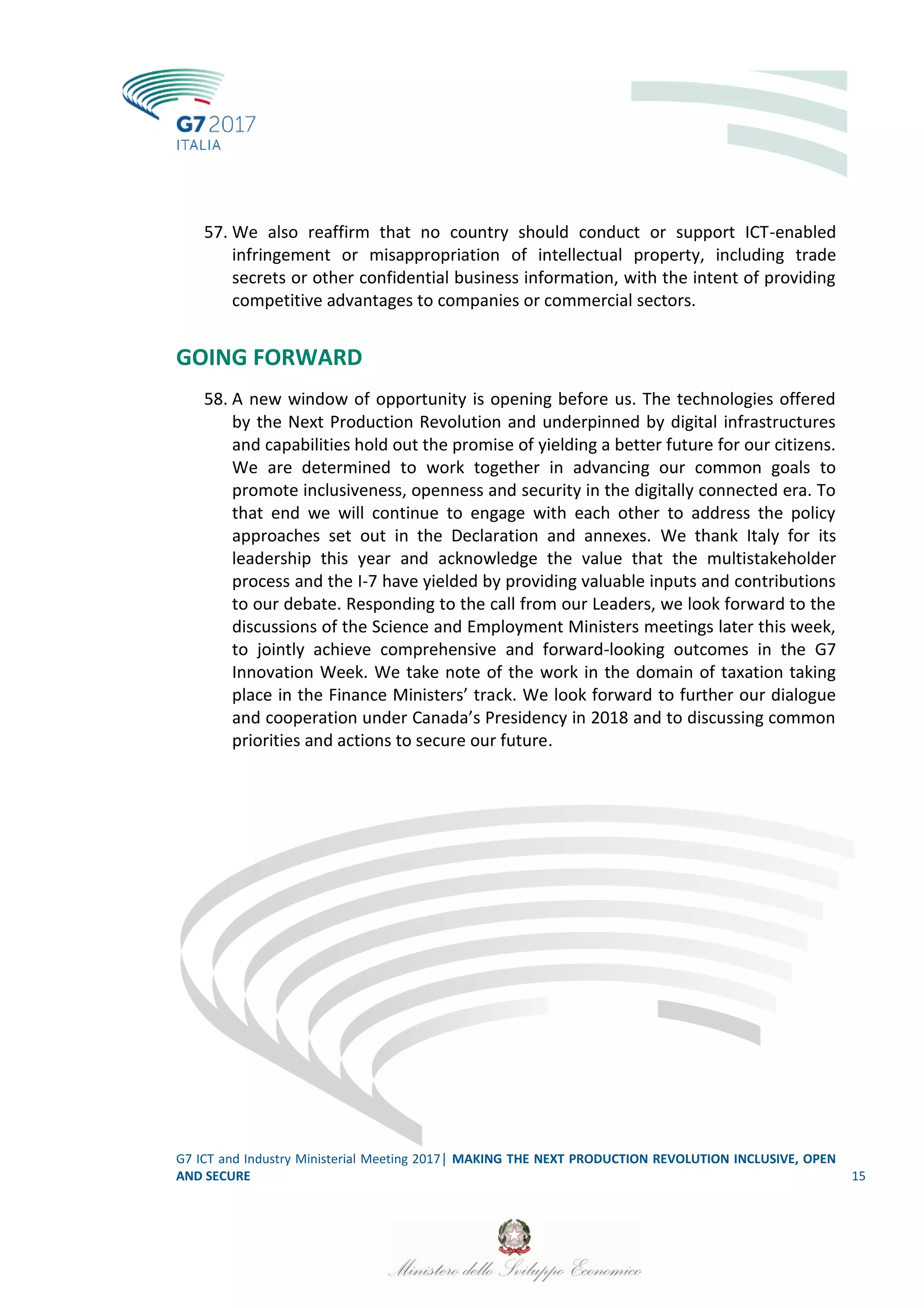 G7 ICT and Industry Ministerial Meeting 2017│ MAKING THE NEXT PRODUCTION REVOLUTION INCLUSIVE, OPEN
AND SECURE 15
57. We also reaffirm that no country should conduct or support ICT-enabled
infringement or misappropriation of intellectual property, including trade
secrets or other confidential business information, with the intent of providing
competitive advantages to companies or commercial sectors.
GOING FORWARD
58. A new window of opportunity is opening before us. The technologies offered
by the Next Production Revolution and underpinned by digital infrastructures
and capabilities hold out the promise of yielding a better future for our citizens.
We are determined to work together in advancing our common goals to
promote inclusiveness, openness and security in the digitally connected era. To
that end we will continue to engage with each other to address the policy
approaches set out in the Declaration and annexes. We thank Italy for its
leadership this year and acknowledge the value that the multistakeholder
process and the I-7 have yielded by providing valuable inputs and contributions
to our debate. Responding to the call from our Leaders, we look forward to the
discussions of the Science and Employment Ministers meetings later this week,
to jointly achieve comprehensive and forward-looking outcomes in the G7
Innovation Week. We take note of the work in the domain of taxation taking
place in the Finance Ministers’ track. We look forward to further our dialogue
and cooperation under Canada’s Presidency in 2018 and to discussing common
priorities and actions to secure our future.
 
