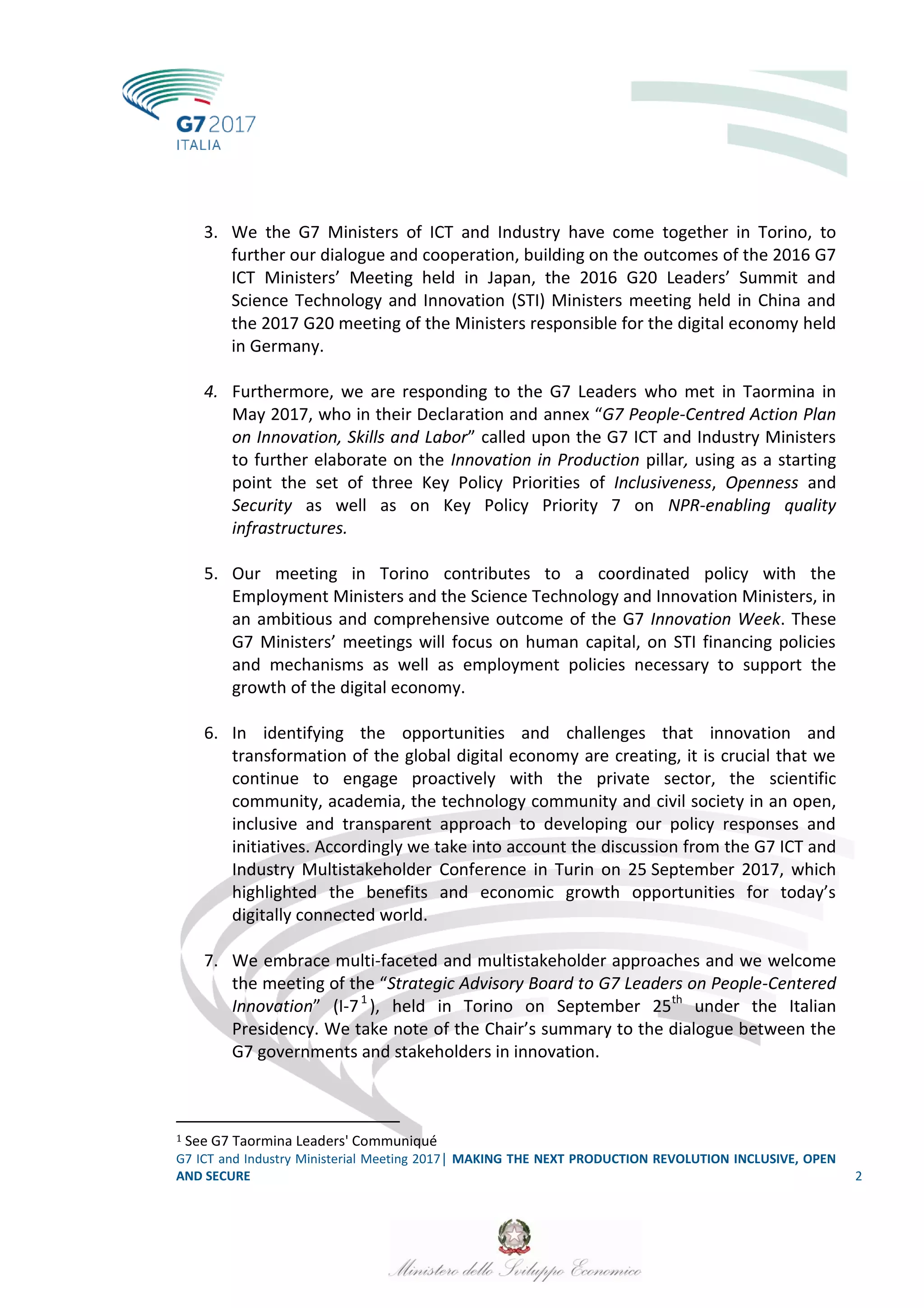 G7 ICT and Industry Ministerial Meeting 2017│ MAKING THE NEXT PRODUCTION REVOLUTION INCLUSIVE, OPEN
AND SECURE 2
3. We the G7 Ministers of ICT and Industry have come together in Torino, to
further our dialogue and cooperation, building on the outcomes of the 2016 G7
ICT Ministers’ Meeting held in Japan, the 2016 G20 Leaders’ Summit and
Science Technology and Innovation (STI) Ministers meeting held in China and
the 2017 G20 meeting of the Ministers responsible for the digital economy held
in Germany.
4. Furthermore, we are responding to the G7 Leaders who met in Taormina in
May 2017, who in their Declaration and annex “G7 People-Centred Action Plan
on Innovation, Skills and Labor” called upon the G7 ICT and Industry Ministers
to further elaborate on the Innovation in Production pillar, using as a starting
point the set of three Key Policy Priorities of Inclusiveness, Openness and
Security as well as on Key Policy Priority 7 on NPR-enabling quality
infrastructures.
5. Our meeting in Torino contributes to a coordinated policy with the
Employment Ministers and the Science Technology and Innovation Ministers, in
an ambitious and comprehensive outcome of the G7 Innovation Week. These
G7 Ministers’ meetings will focus on human capital, on STI financing policies
and mechanisms as well as employment policies necessary to support the
growth of the digital economy.
6. In identifying the opportunities and challenges that innovation and
transformation of the global digital economy are creating, it is crucial that we
continue to engage proactively with the private sector, the scientific
community, academia, the technology community and civil society in an open,
inclusive and transparent approach to developing our policy responses and
initiatives. Accordingly we take into account the discussion from the G7 ICT and
Industry Multistakeholder Conference in Turin on 25 September 2017, which
highlighted the benefits and economic growth opportunities for today’s
digitally connected world.
7. We embrace multi-faceted and multistakeholder approaches and we welcome
the meeting of the “Strategic Advisory Board to G7 Leaders on People-Centered
Innovation” (I-71
), held in Torino on September 25th
under the Italian
Presidency. We take note of the Chair’s summary to the dialogue between the
G7 governments and stakeholders in innovation.
1 See G7 Taormina Leaders' Communiqué
 
