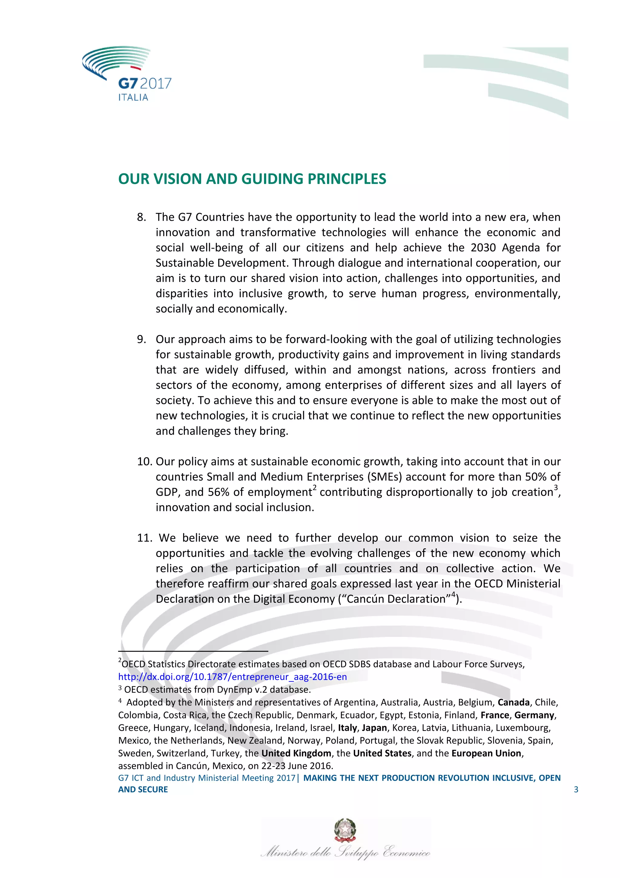 G7 ICT and Industry Ministerial Meeting 2017│ MAKING THE NEXT PRODUCTION REVOLUTION INCLUSIVE, OPEN
AND SECURE 3
OUR VISION AND GUIDING PRINCIPLES
8. The G7 Countries have the opportunity to lead the world into a new era, when
innovation and transformative technologies will enhance the economic and
social well-being of all our citizens and help achieve the 2030 Agenda for
Sustainable Development. Through dialogue and international cooperation, our
aim is to turn our shared vision into action, challenges into opportunities, and
disparities into inclusive growth, to serve human progress, environmentally,
socially and economically.
9. Our approach aims to be forward-looking with the goal of utilizing technologies
for sustainable growth, productivity gains and improvement in living standards
that are widely diffused, within and amongst nations, across frontiers and
sectors of the economy, among enterprises of different sizes and all layers of
society. To achieve this and to ensure everyone is able to make the most out of
new technologies, it is crucial that we continue to reflect the new opportunities
and challenges they bring.
10. Our policy aims at sustainable economic growth, taking into account that in our
countries Small and Medium Enterprises (SMEs) account for more than 50% of
GDP, and 56% of employment2
contributing disproportionally to job creation3
,
innovation and social inclusion.
11. We believe we need to further develop our common vision to seize the
opportunities and tackle the evolving challenges of the new economy which
relies on the participation of all countries and on collective action. We
therefore reaffirm our shared goals expressed last year in the OECD Ministerial
Declaration on the Digital Economy (“Cancún Declaration”4
).
2
OECD Statistics Directorate estimates based on OECD SDBS database and Labour Force Surveys,
http://dx.doi.org/10.1787/entrepreneur_aag-2016-en
3 OECD estimates from DynEmp v.2 database.
4 Adopted by the Ministers and representatives of Argentina, Australia, Austria, Belgium, Canada, Chile,
Colombia, Costa Rica, the Czech Republic, Denmark, Ecuador, Egypt, Estonia, Finland, France, Germany,
Greece, Hungary, Iceland, Indonesia, Ireland, Israel, Italy, Japan, Korea, Latvia, Lithuania, Luxembourg,
Mexico, the Netherlands, New Zealand, Norway, Poland, Portugal, the Slovak Republic, Slovenia, Spain,
Sweden, Switzerland, Turkey, the United Kingdom, the United States, and the European Union,
assembled in Cancún, Mexico, on 22-23 June 2016.
 