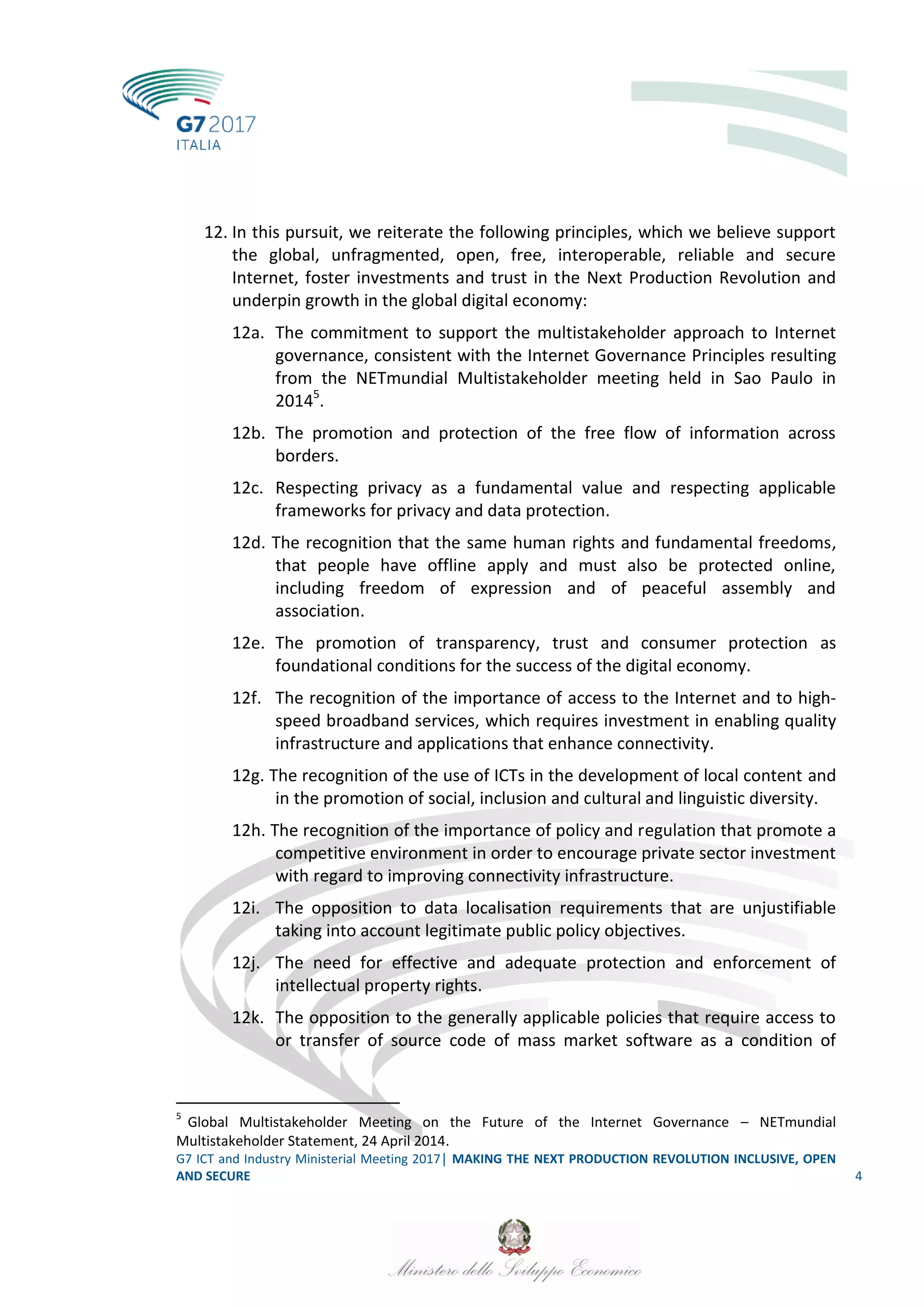 G7 ICT and Industry Ministerial Meeting 2017│ MAKING THE NEXT PRODUCTION REVOLUTION INCLUSIVE, OPEN
AND SECURE 4
12. In this pursuit, we reiterate the following principles, which we believe support
the global, unfragmented, open, free, interoperable, reliable and secure
Internet, foster investments and trust in the Next Production Revolution and
underpin growth in the global digital economy:
12a. The commitment to support the multistakeholder approach to Internet
governance, consistent with the Internet Governance Principles resulting
from the NETmundial Multistakeholder meeting held in Sao Paulo in
20145
.
12b. The promotion and protection of the free flow of information across
borders.
12c. Respecting privacy as a fundamental value and respecting applicable
frameworks for privacy and data protection.
12d. The recognition that the same human rights and fundamental freedoms,
that people have offline apply and must also be protected online,
including freedom of expression and of peaceful assembly and
association.
12e. The promotion of transparency, trust and consumer protection as
foundational conditions for the success of the digital economy.
12f. The recognition of the importance of access to the Internet and to high-
speed broadband services, which requires investment in enabling quality
infrastructure and applications that enhance connectivity.
12g. The recognition of the use of ICTs in the development of local content and
in the promotion of social, inclusion and cultural and linguistic diversity.
12h. The recognition of the importance of policy and regulation that promote a
competitive environment in order to encourage private sector investment
with regard to improving connectivity infrastructure.
12i. The opposition to data localisation requirements that are unjustifiable
taking into account legitimate public policy objectives.
12j. The need for effective and adequate protection and enforcement of
intellectual property rights.
12k. The opposition to the generally applicable policies that require access to
or transfer of source code of mass market software as a condition of
5
Global Multistakeholder Meeting on the Future of the Internet Governance – NETmundial
Multistakeholder Statement, 24 April 2014.
 