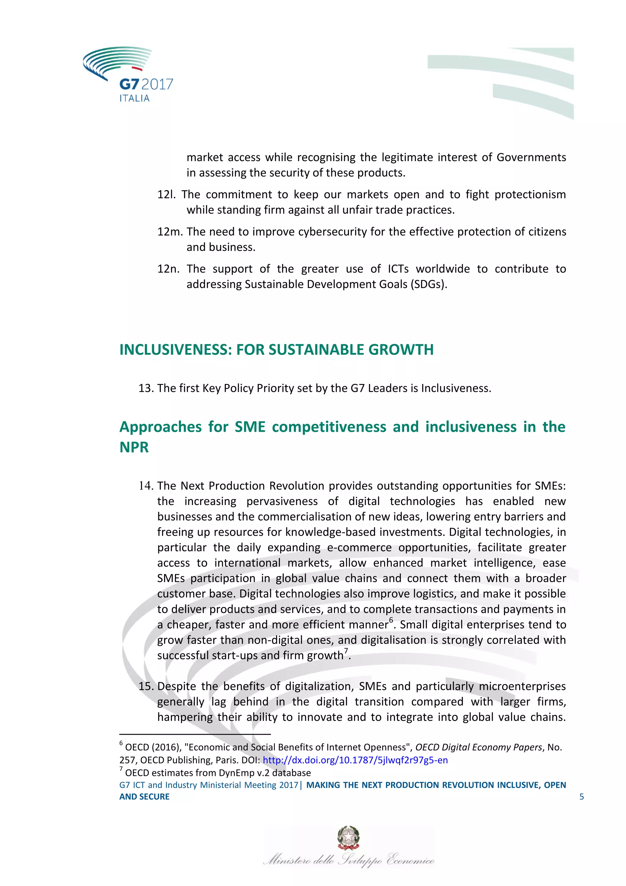 G7 ICT and Industry Ministerial Meeting 2017│ MAKING THE NEXT PRODUCTION REVOLUTION INCLUSIVE, OPEN
AND SECURE 5
market access while recognising the legitimate interest of Governments
in assessing the security of these products.
12l. The commitment to keep our markets open and to fight protectionism
while standing firm against all unfair trade practices.
12m. The need to improve cybersecurity for the effective protection of citizens
and business.
12n. The support of the greater use of ICTs worldwide to contribute to
addressing Sustainable Development Goals (SDGs).
INCLUSIVENESS: FOR SUSTAINABLE GROWTH
13. The first Key Policy Priority set by the G7 Leaders is Inclusiveness.
Approaches for SME competitiveness and inclusiveness in the
NPR
14. The Next Production Revolution provides outstanding opportunities for SMEs:
the increasing pervasiveness of digital technologies has enabled new
businesses and the commercialisation of new ideas, lowering entry barriers and
freeing up resources for knowledge-based investments. Digital technologies, in
particular the daily expanding e-commerce opportunities, facilitate greater
access to international markets, allow enhanced market intelligence, ease
SMEs participation in global value chains and connect them with a broader
customer base. Digital technologies also improve logistics, and make it possible
to deliver products and services, and to complete transactions and payments in
a cheaper, faster and more efficient manner6
. Small digital enterprises tend to
grow faster than non-digital ones, and digitalisation is strongly correlated with
successful start-ups and firm growth7
.
15. Despite the benefits of digitalization, SMEs and particularly microenterprises
generally lag behind in the digital transition compared with larger firms,
hampering their ability to innovate and to integrate into global value chains.
6
OECD (2016), "Economic and Social Benefits of Internet Openness", OECD Digital Economy Papers, No.
257, OECD Publishing, Paris. DOI: http://dx.doi.org/10.1787/5jlwqf2r97g5-en
7
OECD estimates from DynEmp v.2 database
 