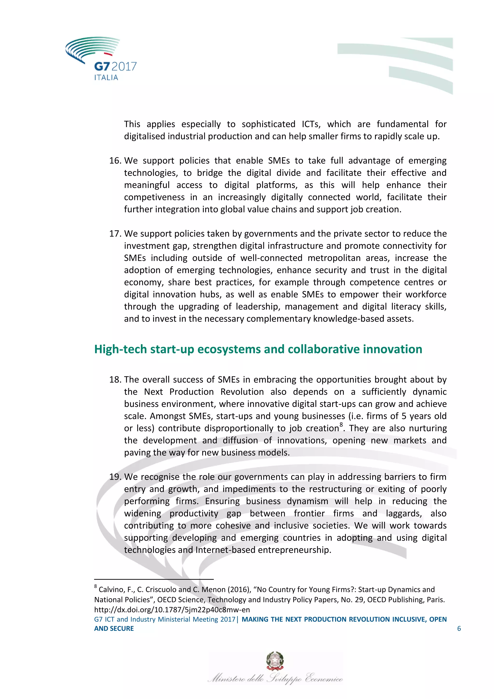 G7 ICT and Industry Ministerial Meeting 2017│ MAKING THE NEXT PRODUCTION REVOLUTION INCLUSIVE, OPEN
AND SECURE 6
This applies especially to sophisticated ICTs, which are fundamental for
digitalised industrial production and can help smaller firms to rapidly scale up.
16. We support policies that enable SMEs to take full advantage of emerging
technologies, to bridge the digital divide and facilitate their effective and
meaningful access to digital platforms, as this will help enhance their
competiveness in an increasingly digitally connected world, facilitate their
further integration into global value chains and support job creation.
17. We support policies taken by governments and the private sector to reduce the
investment gap, strengthen digital infrastructure and promote connectivity for
SMEs including outside of well-connected metropolitan areas, increase the
adoption of emerging technologies, enhance security and trust in the digital
economy, share best practices, for example through competence centres or
digital innovation hubs, as well as enable SMEs to empower their workforce
through the upgrading of leadership, management and digital literacy skills,
and to invest in the necessary complementary knowledge-based assets.
High-tech start-up ecosystems and collaborative innovation
18. The overall success of SMEs in embracing the opportunities brought about by
the Next Production Revolution also depends on a sufficiently dynamic
business environment, where innovative digital start-ups can grow and achieve
scale. Amongst SMEs, start-ups and young businesses (i.e. firms of 5 years old
or less) contribute disproportionally to job creation8
. They are also nurturing
the development and diffusion of innovations, opening new markets and
paving the way for new business models.
19. We recognise the role our governments can play in addressing barriers to firm
entry and growth, and impediments to the restructuring or exiting of poorly
performing firms. Ensuring business dynamism will help in reducing the
widening productivity gap between frontier firms and laggards, also
contributing to more cohesive and inclusive societies. We will work towards
supporting developing and emerging countries in adopting and using digital
technologies and Internet-based entrepreneurship.
8
Calvino, F., C. Criscuolo and C. Menon (2016), “No Country for Young Firms?: Start-up Dynamics and
National Policies”, OECD Science, Technology and Industry Policy Papers, No. 29, OECD Publishing, Paris.
http://dx.doi.org/10.1787/5jm22p40c8mw-en
 