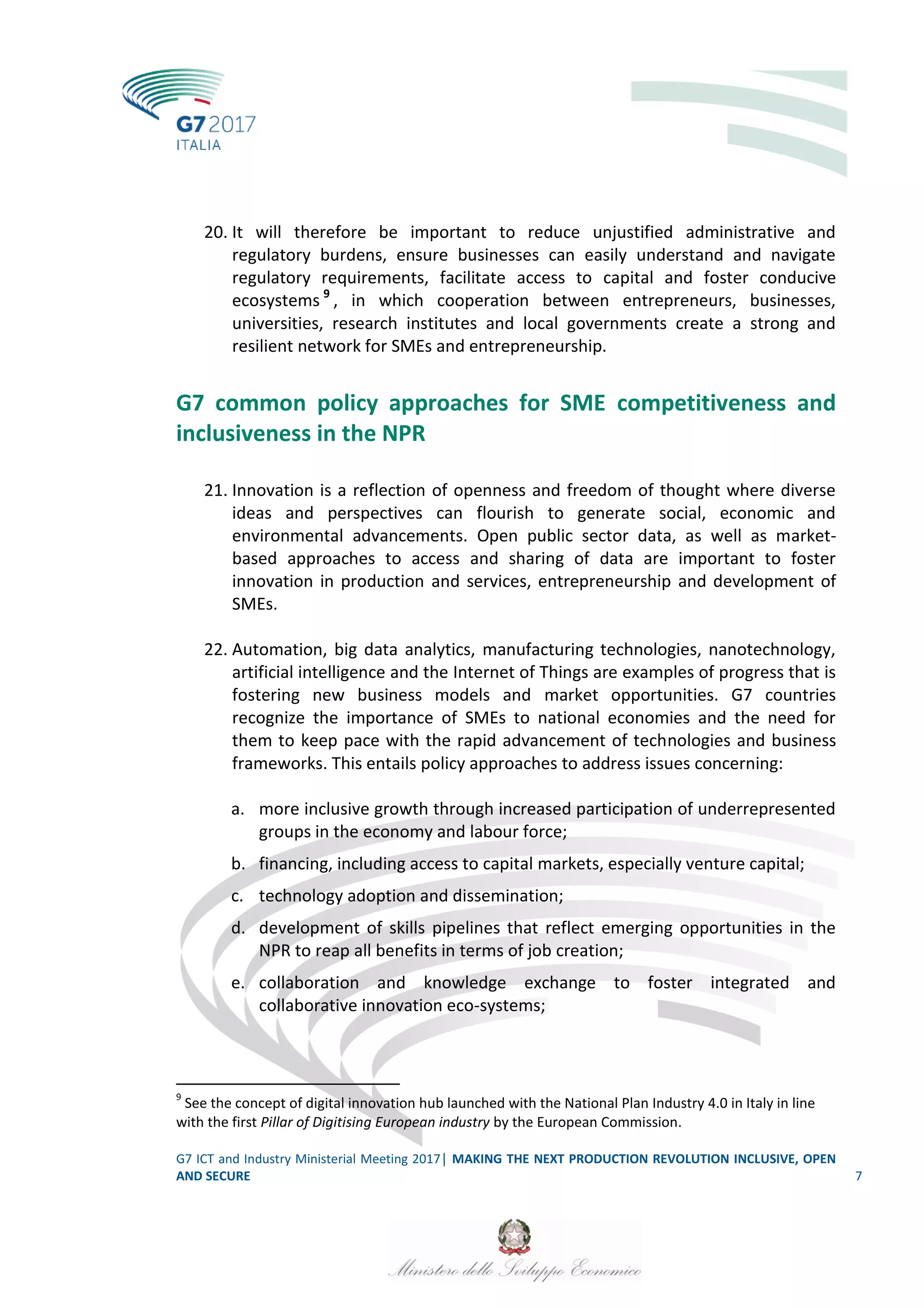 G7 ICT and Industry Ministerial Meeting 2017│ MAKING THE NEXT PRODUCTION REVOLUTION INCLUSIVE, OPEN
AND SECURE 7
20. It will therefore be important to reduce unjustified administrative and
regulatory burdens, ensure businesses can easily understand and navigate
regulatory requirements, facilitate access to capital and foster conducive
ecosystems 9
, in which cooperation between entrepreneurs, businesses,
universities, research institutes and local governments create a strong and
resilient network for SMEs and entrepreneurship.
G7 common policy approaches for SME competitiveness and
inclusiveness in the NPR
21. Innovation is a reflection of openness and freedom of thought where diverse
ideas and perspectives can flourish to generate social, economic and
environmental advancements. Open public sector data, as well as market-
based approaches to access and sharing of data are important to foster
innovation in production and services, entrepreneurship and development of
SMEs.
22. Automation, big data analytics, manufacturing technologies, nanotechnology,
artificial intelligence and the Internet of Things are examples of progress that is
fostering new business models and market opportunities. G7 countries
recognize the importance of SMEs to national economies and the need for
them to keep pace with the rapid advancement of technologies and business
frameworks. This entails policy approaches to address issues concerning:
a. more inclusive growth through increased participation of underrepresented
groups in the economy and labour force;
b. financing, including access to capital markets, especially venture capital;
c. technology adoption and dissemination;
d. development of skills pipelines that reflect emerging opportunities in the
NPR to reap all benefits in terms of job creation;
e. collaboration and knowledge exchange to foster integrated and
collaborative innovation eco-systems;
9
See the concept of digital innovation hub launched with the National Plan Industry 4.0 in Italy in line
with the first Pillar of Digitising European industry by the European Commission.
 