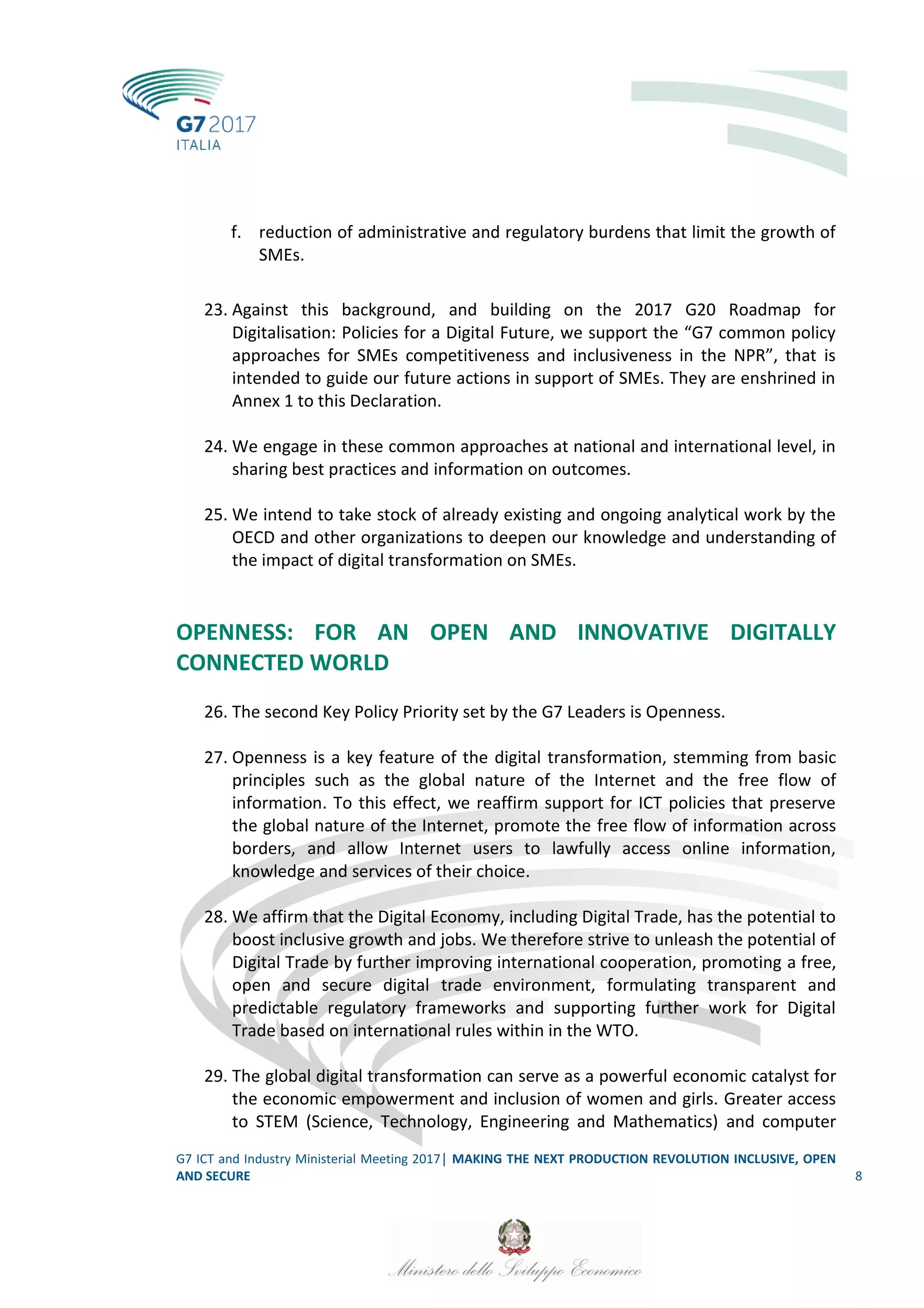 G7 ICT and Industry Ministerial Meeting 2017│ MAKING THE NEXT PRODUCTION REVOLUTION INCLUSIVE, OPEN
AND SECURE 8
f. reduction of administrative and regulatory burdens that limit the growth of
SMEs.
23. Against this background, and building on the 2017 G20 Roadmap for
Digitalisation: Policies for a Digital Future, we support the “G7 common policy
approaches for SMEs competitiveness and inclusiveness in the NPR”, that is
intended to guide our future actions in support of SMEs. They are enshrined in
Annex 1 to this Declaration.
24. We engage in these common approaches at national and international level, in
sharing best practices and information on outcomes.
25. We intend to take stock of already existing and ongoing analytical work by the
OECD and other organizations to deepen our knowledge and understanding of
the impact of digital transformation on SMEs.
OPENNESS: FOR AN OPEN AND INNOVATIVE DIGITALLY
CONNECTED WORLD
26. The second Key Policy Priority set by the G7 Leaders is Openness.
27. Openness is a key feature of the digital transformation, stemming from basic
principles such as the global nature of the Internet and the free flow of
information. To this effect, we reaffirm support for ICT policies that preserve
the global nature of the Internet, promote the free flow of information across
borders, and allow Internet users to lawfully access online information,
knowledge and services of their choice.
28. We affirm that the Digital Economy, including Digital Trade, has the potential to
boost inclusive growth and jobs. We therefore strive to unleash the potential of
Digital Trade by further improving international cooperation, promoting a free,
open and secure digital trade environment, formulating transparent and
predictable regulatory frameworks and supporting further work for Digital
Trade based on international rules within in the WTO.
29. The global digital transformation can serve as a powerful economic catalyst for
the economic empowerment and inclusion of women and girls. Greater access
to STEM (Science, Technology, Engineering and Mathematics) and computer
 