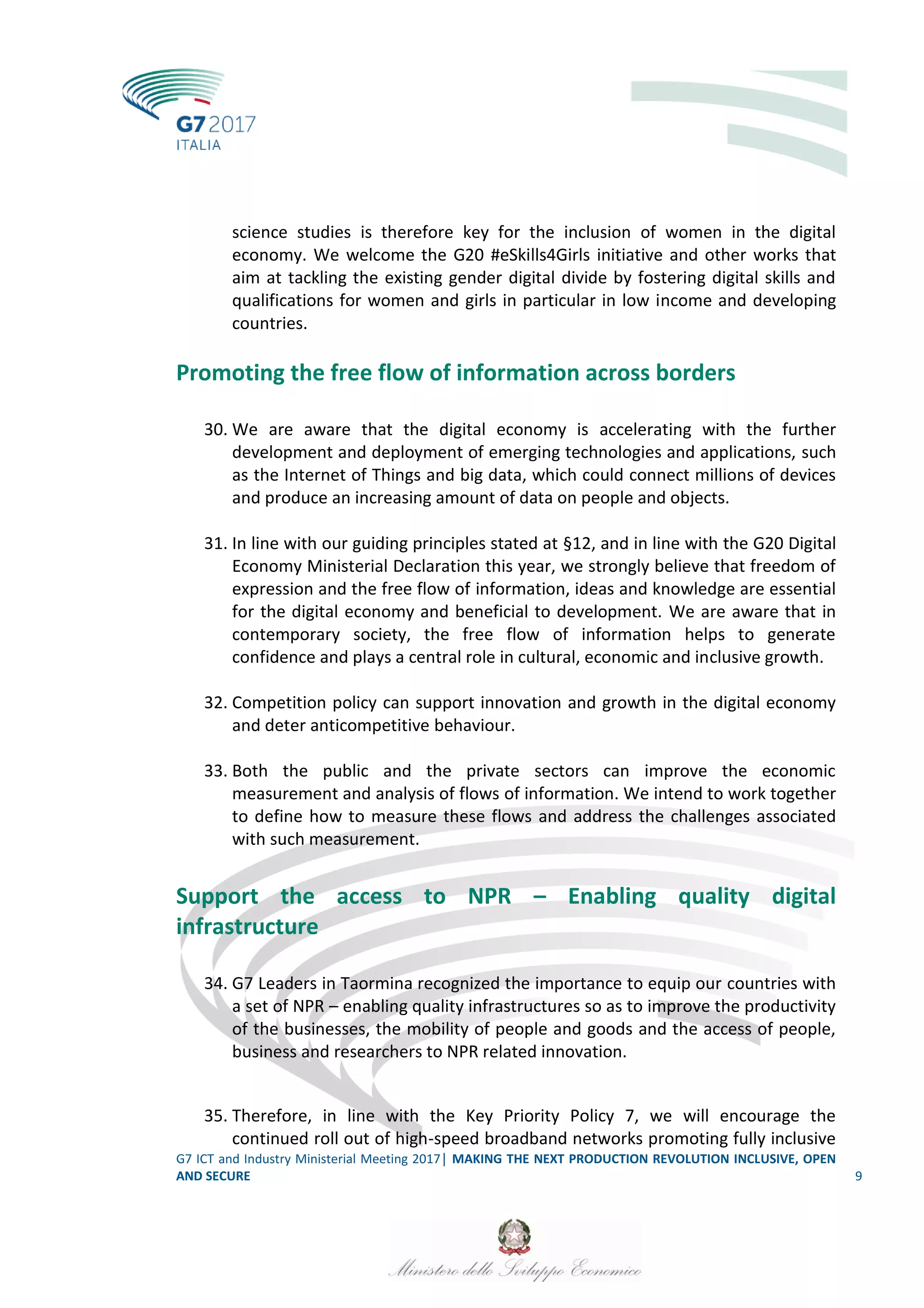G7 ICT and Industry Ministerial Meeting 2017│ MAKING THE NEXT PRODUCTION REVOLUTION INCLUSIVE, OPEN
AND SECURE 9
science studies is therefore key for the inclusion of women in the digital
economy. We welcome the G20 #eSkills4Girls initiative and other works that
aim at tackling the existing gender digital divide by fostering digital skills and
qualifications for women and girls in particular in low income and developing
countries.
Promoting the free flow of information across borders
30. We are aware that the digital economy is accelerating with the further
development and deployment of emerging technologies and applications, such
as the Internet of Things and big data, which could connect millions of devices
and produce an increasing amount of data on people and objects.
31. In line with our guiding principles stated at §12, and in line with the G20 Digital
Economy Ministerial Declaration this year, we strongly believe that freedom of
expression and the free flow of information, ideas and knowledge are essential
for the digital economy and beneficial to development. We are aware that in
contemporary society, the free flow of information helps to generate
confidence and plays a central role in cultural, economic and inclusive growth.
32. Competition policy can support innovation and growth in the digital economy
and deter anticompetitive behaviour.
33. Both the public and the private sectors can improve the economic
measurement and analysis of flows of information. We intend to work together
to define how to measure these flows and address the challenges associated
with such measurement.
Support the access to NPR – Enabling quality digital
infrastructure
34. G7 Leaders in Taormina recognized the importance to equip our countries with
a set of NPR – enabling quality infrastructures so as to improve the productivity
of the businesses, the mobility of people and goods and the access of people,
business and researchers to NPR related innovation.
35. Therefore, in line with the Key Priority Policy 7, we will encourage the
continued roll out of high-speed broadband networks promoting fully inclusive
 