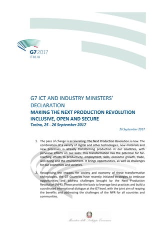 G7 ICT AND INDUSTRY MINISTERS’
DECLARATION
MAKING THE NEXT PRODUCTION REVOLUTION
INCLUSIVE, OPEN AND SECURE
Torino, 25 - 26 September 2017
26 September 2017
1. The pace of change is accelerating. The Next Production Revolution is now. The
combination of a variety of digital and other technologies, new materials and
new processes is already transforming production in our countries, with
pervasive effects on our lives. This transformation has the potential for far-
reaching effects to productivity, employment, skills, economic growth, trade,
well-being and the environment. It brings opportunities, as well as challenges
for our economies and societies.
2. Recognising the impacts for society and economy of these transformative
technologies, the G7 Countries have recently initiated strategies to embrace
opportunities and address challenges brought by the Next Production
Revolution (NPR). These provide the basis to leverage best practices and build a
coordinated international dialogue at the G7 level, with the joint aim of reaping
the benefits and addressing the challenges of the NPR for all countries and
communities.
 