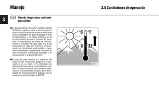 3
34 9931es
C F
0 32
25 901 1
Manejo 3.5 Condiciones de operación
3.5.2 Elevada temperatura ambiente
gran altitud
● La densidad del aire disminuye cuando aumenta
la altitud o cuando se eleva la temperatura am-
biente.Estoinfluyesobrelapotenciamáximadel
motor, la calidad de los gases de escape, el nivel
de temperatura y, en casos extremos, en el
comportamiento durante el arranque. En servi-
cios no estacionarios se admite el funciona-
miento a una altura de hasta 1000 m y a una
temperatura de hasta 30 °C. Para el funciona-
miento en condiciones desfavorables (mayor
altura o temperatura superior) es necesario re-
ducir el caudal de combustible inyectado y, en
consecuencia, la potencia del motor.
● En caso de duda respecto a la operación del
motor en tales condiciones, pregunte a su pro-
veedor si en su motor se ha efectuado una
reducción del volumen de combustible por ajus-
te en la bomba inyectora, por razones de segu-
ridad de funcionamiento, duración del motor y
calidad del escape (humos) o diríjase a uno de
nuestros servicios oficiales de DEUTZ.
 