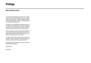 4 9931es
Prólogo
Muy estimado cliente:
Los motores refrigerados por líquido de la marca
DEUTZ han sido desarrollados para un extenso
campo de aplicaciones. La gran variedad de varian-
tes en oferta garantiza el óptimo cumplimiento de
las exigencias de cada caso.
Su motor ha sido equipado de acuerdo al tipo de
instalación que usted nos ha indicado; esto signifi-
ca que no se han montado en su motor todos los
componentes descritos en estas instrucciones.
Hemos tratado de destacar claramente las diferen-
cias, de manera que usted pueda encontrar con
facilidad la información más relevante para el ma-
nejo y el mantenimiento de su motor.
Le rogamos leer este manual antes de poner en
marcha el motor y observar las instrucciones de
manejo y mantenimiento que aparecen en él.
Si tiene alguna duda diríjase a nosotros, estaremos
encantados de ayudarle.
Atentamente
DEUTZ AG
 
