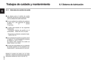 6
C
2001
50 9931es
Trabajos de cuidado y mantenimiento 6.1 Sistema de lubricación
6.1.1 Intervalos de cambio de aceite
● Los plazos para el cambio de aceite
dependen del servicio que preste el motor
y de la calidad del aceite lubricante.
● Si no se realizan los cambios de aceite en
el lapso de 1 año entonces se deberá
cambiar el aceite
1 x por año.
● La tabla está basada en las siguientes
condiciones:
- Contenido máximo de azufre en el
combustible diesel de 0,5% en peso.
- Temperatura ambiente constante hasta
-10°C (+14 °F).
● Si el contenido de azufre es superior al 0,5
% hasta el 1 % o la temperatura constante
es inferior a –10°C (+ 14°F),
los lapsos entre cambios de aceite se
deben reducir a la mitad.
● En caso de combustibles con un contenido
de azufre superior al 1% consulte al co-
rrespondiente representante de servicio
Realice el cambio de aceite con el motor
detenido y caliente (la temperatura del aceite
lubricante oscilará en torno a los 80 ºC).
 