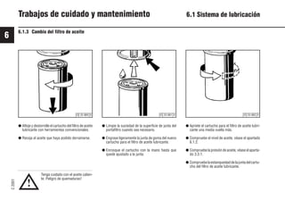 6
C
2001
52 9931es
Trabajos de cuidado y mantenimiento 6.1 Sistema de lubricación
6.1.3 Cambio del filtro de aceite
● Limpie la suciedad de la superficie de junta del
portafiltro cuando sea necesario.
● Engrase ligeramente la junta de goma del nuevo
cartucho para el filtro de aceite lubricante.
● Enrosque el cartucho con la mano hasta que
quede ajustado a la junta.
● Afloje y destornille el cartucho del filtro de aceite
lubricante con herramientas convencionales.
● Recoja el aceite que haya podido derramarse.
Tenga cuidado con el aceite calien-
te: Peligro de quemaduras!
● Apriete el cartucho para el filtro de aceite lubri-
cante una media vuelta más.
● Compruebe el nivel de aceite, véase el apartado
6.1.2.
● Compruebe la presión de aceite, véase el aparta-
do 3.3.1.
● Compruebelaestanqueidaddelajuntadelcartu-
cho del filtro de aceite lubricante.
!
© 25 880 0 © 25 882 0
© 25 881 0
 