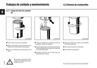 6
C
2001
54 9931es
Trabajos de cuidado y mantenimiento 6.2 Sistema de combustible
6.2.1 Cambio del filtro de combusti-
ble
No encienda ningún fuego cuando
trabaje con la instalación de com-
bustible. No fume.
● Cierre la llave de paso de combustible.
● Afloje y destornille el cartucho de filtro de com-
bustible con herramientas convencionales.
● Recoja el combustible que haya podido derra-
marse.
● Limpie la suciedad de la superficie de junta del
portafiltro cuando sea necesario.
● Engrase ligeramente la junta de goma del nuevo
cartuchodefiltrodecombustibleohumedézcala
con combustible diesel.
● Enrosque el cartucho con la mano hasta que
quede ajustado a la junta.
● Apriete el cartucho para el filtro de combustible
una media vuelta más.
● Abra la llave de paso de combustible.
● Compruebe la estanqueidad.
No es necesario purgar el sistema de combustible.
!
© 25 880 0 © 25 882 0
© 25 881 0
 
