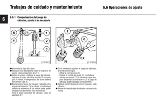 6
62
9931es
6.6.1 Comprobación del juego de
válvulas, ajuste si es necesario
● Desmonte la tapa de culata.
● Coloque el eje de cigüeñal según el esquema de
ajuste, véase el apartado 6.6.1.1.
● Antes de volver a colocar el juego de válvulas,
deje que el motor se enfríe durante 30 minutos
por lo menos: la temperatura del aceite deberá
ser inferior a 80 ºC.
● Compruebe el juego de válvulas 1 situado entre
el tope del balancín 2 y la válvula 3 mediante el
calibre de espesores 6 (el calibre debe poder
desplazarse oponiendo baja resistencia).
Para el juego admisible de válvulas, véase el
apartado 9.1.
● Si es necesario ajustar el juego de válvulas,
proceda como sigue:
- Afloje la contratuerca (4).
- Regule el tornillo de ajuste (5) con la llave
macho hexagonal (7) de tal manera que des-
pués de apretar la contratuerca (4) el juego de
válvulas quede ajustado correctamente.
● Aplique estos trabajos de control y ajuste a cada
cilindro.
● Montedenuevolatapadeválvulasconunajunta
nueva.
Trabajos de cuidado y mantenimiento 6.6 Operaciones de ajuste
© 19 691 2 © 25 893 0
 