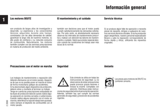 1
C
2000
8 9931es
Información general
Los motores DEUTZ El mantenimiento y el cuidado
Este símbolo se utiliza en todas las
instrucciones de seguridad. La no
observancia de estas precauciones
puede provocar graves lesiones o
incluso la muerte. Cúmplalas con
atención. Distribuya estas instruc-
cionesdeseguridadentreelpersonaldeoperación.
Además, también hay que cumplir las normas
generales de seguridad y prevención de accidentes
vigentes.
Servicio técnico
Si se produce algún fallo de operación o necesita
piezas de repuesto, diríjase a cualquiera de nues-
tros servicios técnicos oficiales. Si se ha producido
algún desperfecto, nuestro personal especializado
llevará a cabo la reparación correspondiente de
forma rápida y eficaz, utilizando los repuestos
originales.
Precauciones con el motor en marcha
Los trabajos de mantenimiento o reparación sólo
deberán efectuarse con el motor parado. Asegúre-
se de que no es posible poner en marcha el motor
de forma involuntaria (peligro de accidentes).
Si ha desmontado algún dispositivo de protección,
deberá volver a montarlo al terminar su trabajo.
Tenga en cuenta las prescripciones estipuladas en
las leyes de protección laboral cuando realice algu-
na operación en recintos cerrados o subterráneos.
Cuando realice alguna operación con el motor en
marcha,debellevarlaropadetrabajobienajustada.
Llene siempre el depósito de combustible con el
motor parado.
también son decisivos para que el motor pueda
cumplir satisfactoriamente las demandas solicita-
das. Por esta razón, es absolutamente necesario
observar los intervalos de mantenimiento prescri-
tos y realizar con atención las labores de manteni-
miento y cuidado. Habrá que prestar especial aten-
ción cuando las condiciones de trabajo sean más
duras de lo normal.
Amianto
Las piezas para motores de DEUTZ no
contienen amianto.
Seguridad
!
son producto de largos años de investigación y
desarrollo. La experiencia y los conocimientos
técnicos adquiridos durante este tiempo,
combinados con las altas demandas de calidad,
garantizan la larga vida de nuestros motores, su
alto grado de confianza y su reducido consumo
de combustible. Naturalmente, los motores
también cumplen con las estrictas prescripciones
en materia de protección del medio ambiente.
 