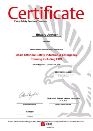Certiﬁcate
Haverton Hill Industrial Estate,Billingham, TS23 1PZ Tel:+44 8444 142142 bookings@uk.falcksafety.com www.falcksafety.com/uk
Falck Safety Services Teesside
Edward Jackson
Participant
has been assessed against the learning outcomes of the
Basic Offshore Safety Induction & Emergency
Training including EBS
OPITO Approved - Course Code 5700
0285700211015042322
______________________________
Certificate Number
______________________________
Authorised Signature
Falck Safety Services Teesside 19.10.2015 -
21.10.2015
Course Location and Date
20.10.2019
______________________________
Valid Until
 