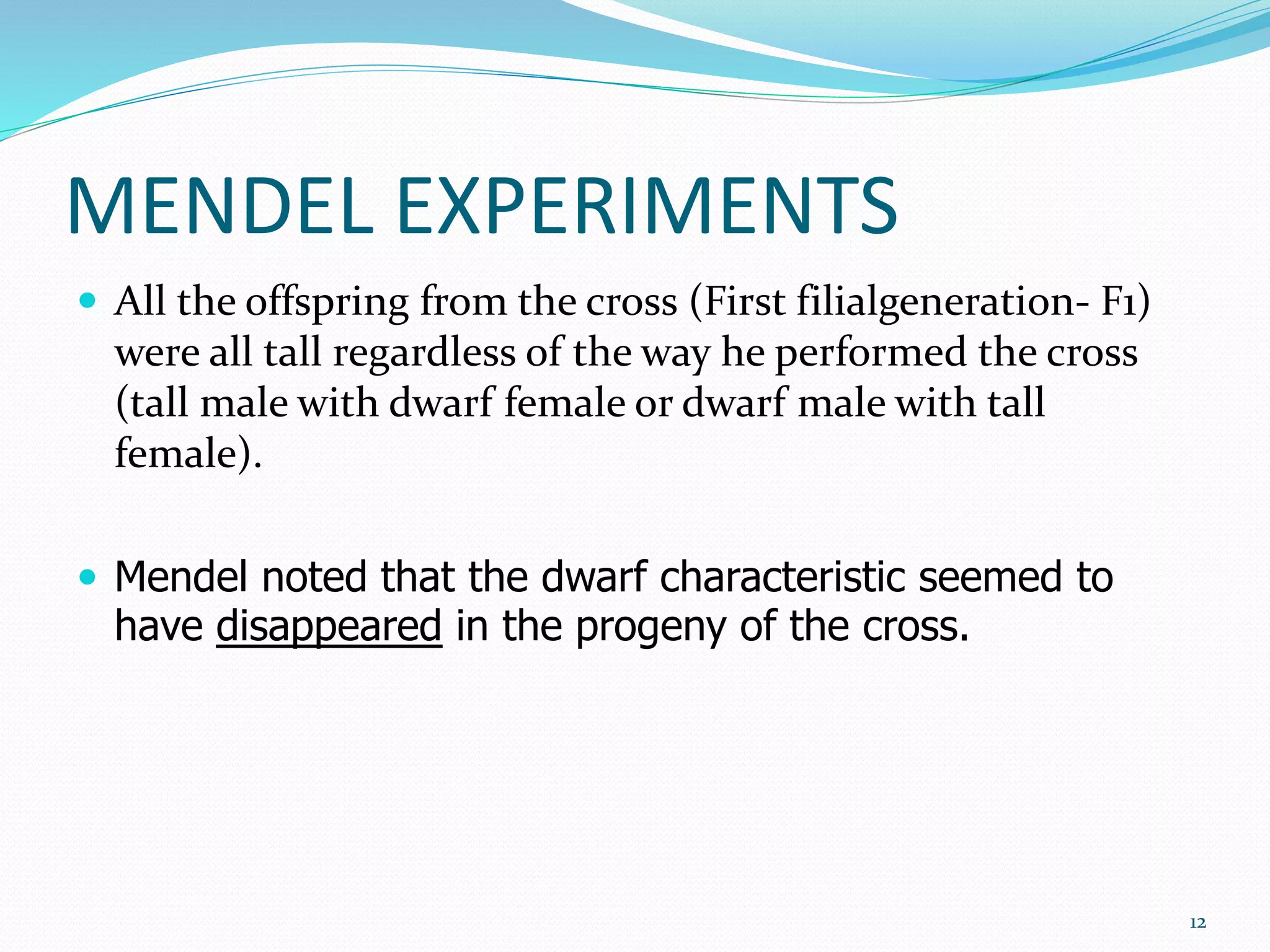 MENDEL EXPERIMENTS
 All the offspring from the cross (First filialgeneration- F1)
were all tall regardless of the way he performed the cross
(tall male with dwarf female or dwarf male with tall
female).
 Mendel noted that the dwarf characteristic seemed to
have disappeared in the progeny of the cross.
12
 