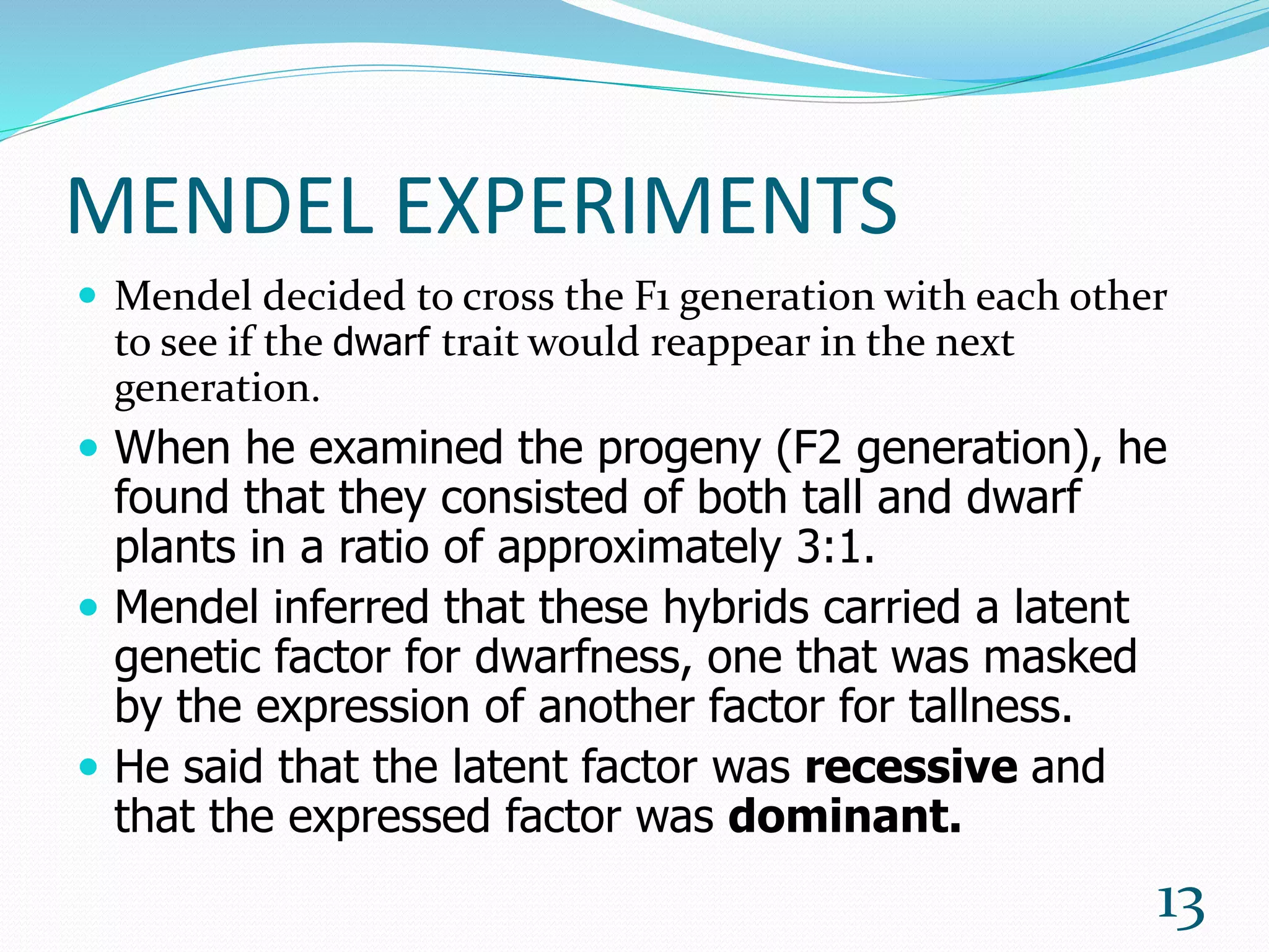 MENDEL EXPERIMENTS
 Mendel decided to cross the F1 generation with each other
to see if the dwarf trait would reappear in the next
generation.
 When he examined the progeny (F2 generation), he
found that they consisted of both tall and dwarf
plants in a ratio of approximately 3:1.
 Mendel inferred that these hybrids carried a latent
genetic factor for dwarfness, one that was masked
by the expression of another factor for tallness.
 He said that the latent factor was recessive and
that the expressed factor was dominant.
13
 