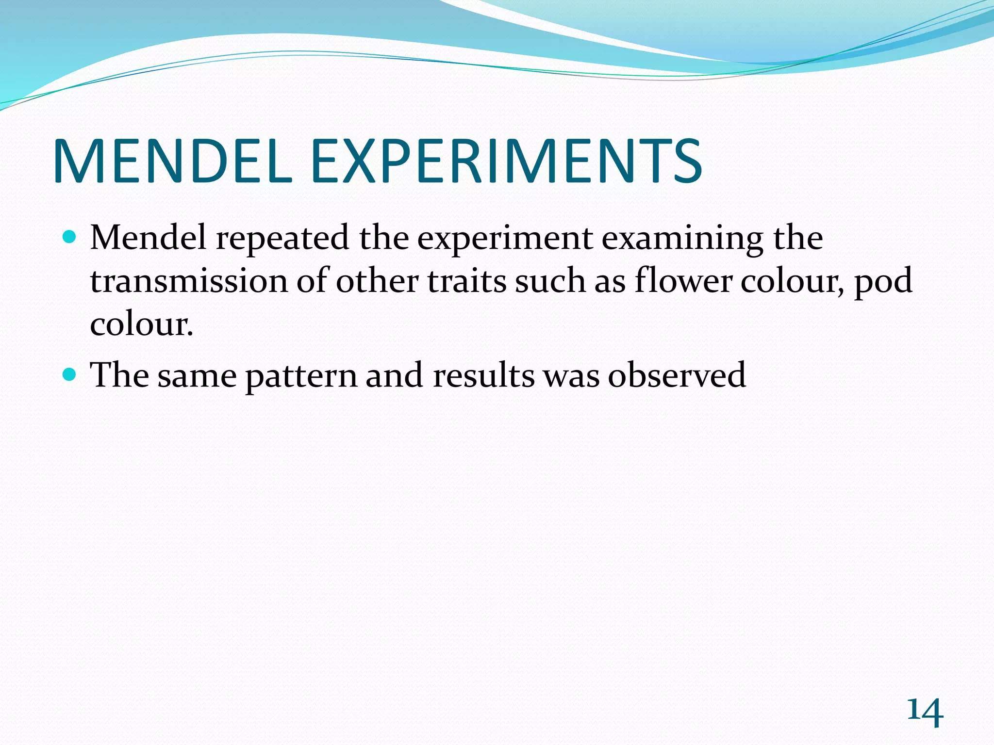 MENDEL EXPERIMENTS
 Mendel repeated the experiment examining the
transmission of other traits such as flower colour, pod
colour.
 The same pattern and results was observed
14
 