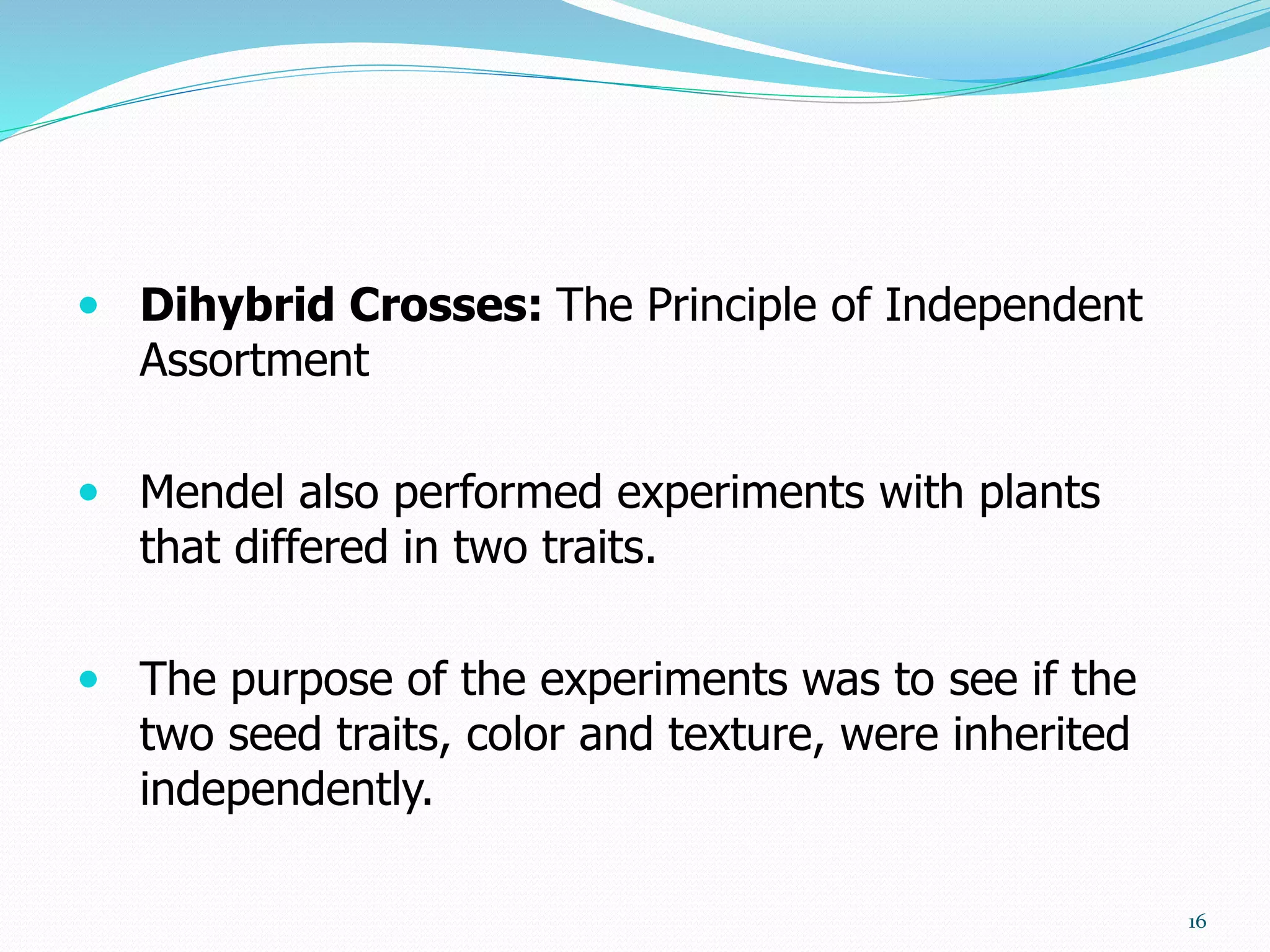  Dihybrid Crosses: The Principle of Independent
Assortment
 Mendel also performed experiments with plants
that differed in two traits.
 The purpose of the experiments was to see if the
two seed traits, color and texture, were inherited
independently.
16
 