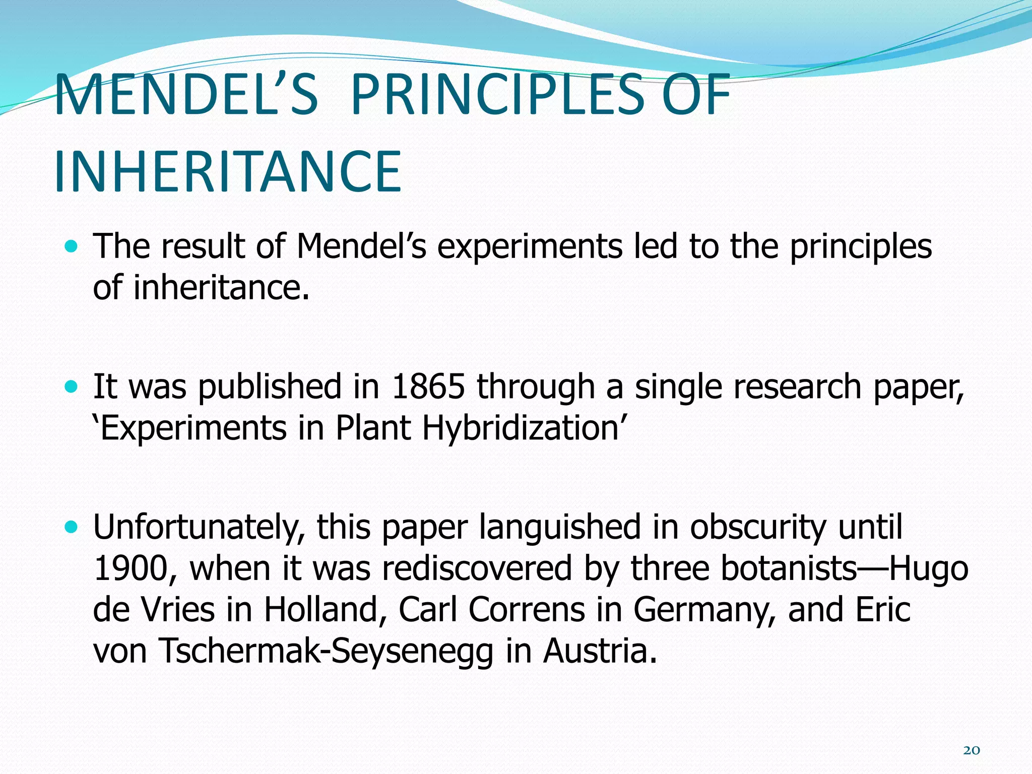 MENDEL’S PRINCIPLES OF
INHERITANCE
 The result of Mendel’s experiments led to the principles
of inheritance.
 It was published in 1865 through a single research paper,
‘Experiments in Plant Hybridization’
 Unfortunately, this paper languished in obscurity until
1900, when it was rediscovered by three botanists—Hugo
de Vries in Holland, Carl Correns in Germany, and Eric
von Tschermak-Seysenegg in Austria.
20
 