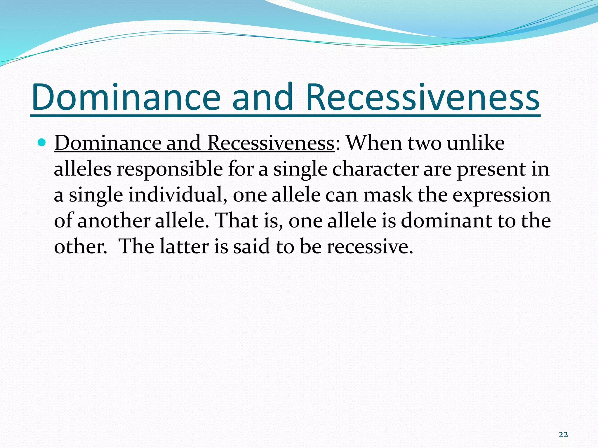 Dominance and Recessiveness
 Dominance and Recessiveness: When two unlike
alleles responsible for a single character are present in
a single individual, one allele can mask the expression
of another allele. That is, one allele is dominant to the
other. The latter is said to be recessive.
22
 