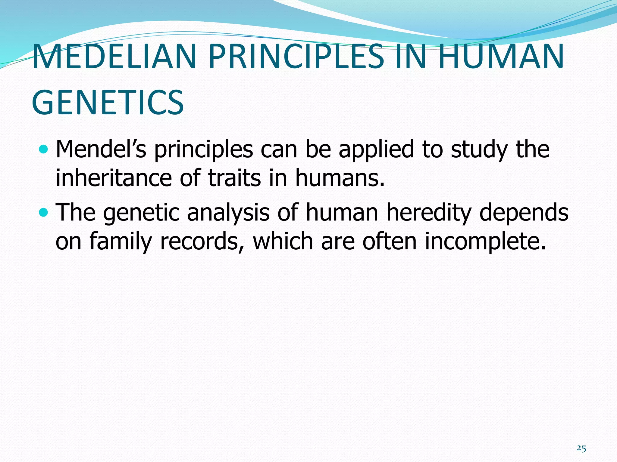 MEDELIAN PRINCIPLES IN HUMAN
GENETICS
 Mendel’s principles can be applied to study the
inheritance of traits in humans.
 The genetic analysis of human heredity depends
on family records, which are often incomplete.
25
 