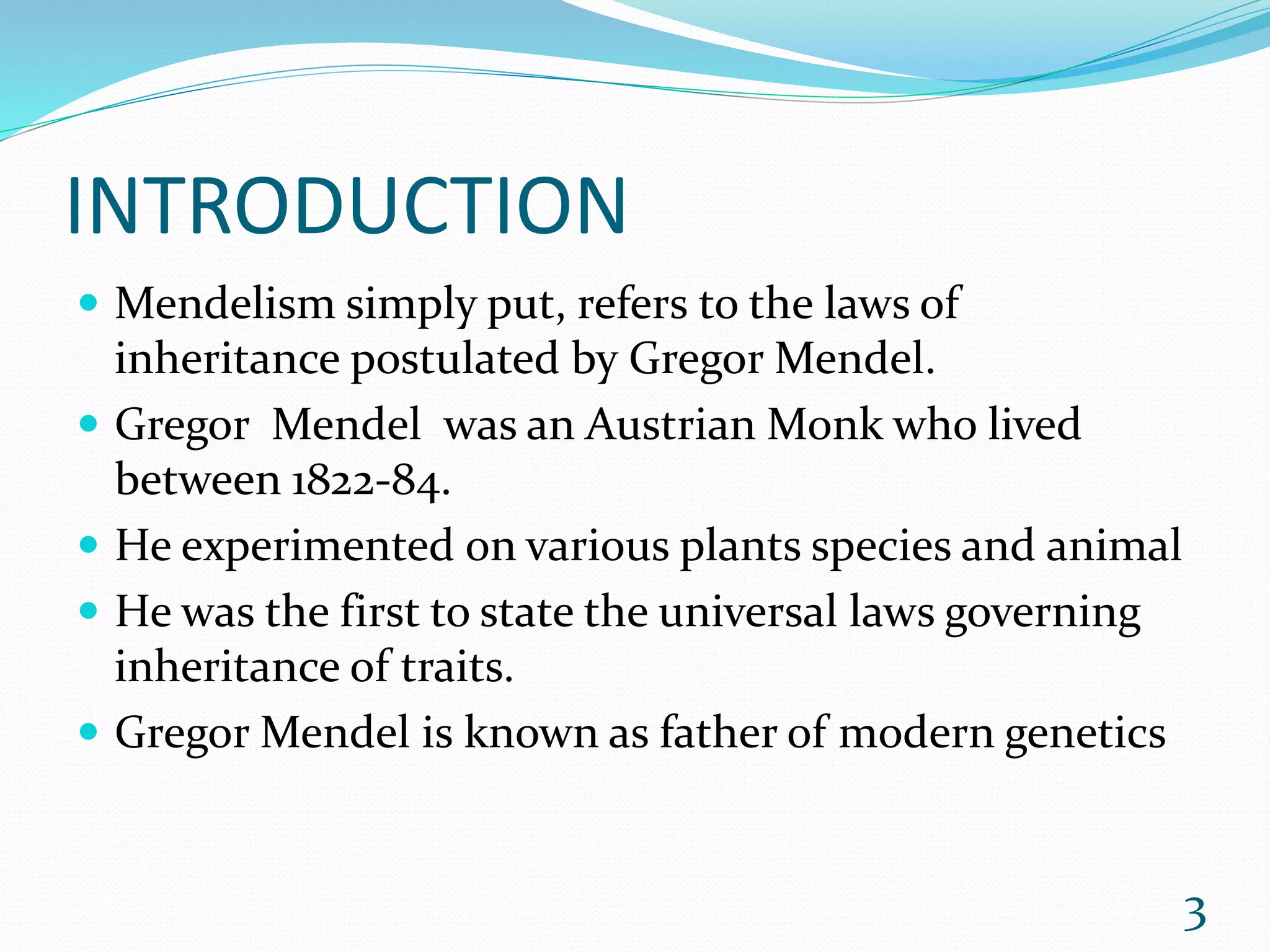INTRODUCTION
 Mendelism simply put, refers to the laws of
inheritance postulated by Gregor Mendel.
 Gregor Mendel was an Austrian Monk who lived
between 1822-84.
 He experimented on various plants species and animal
 He was the first to state the universal laws governing
inheritance of traits.
 Gregor Mendel is known as father of modern genetics
3
 