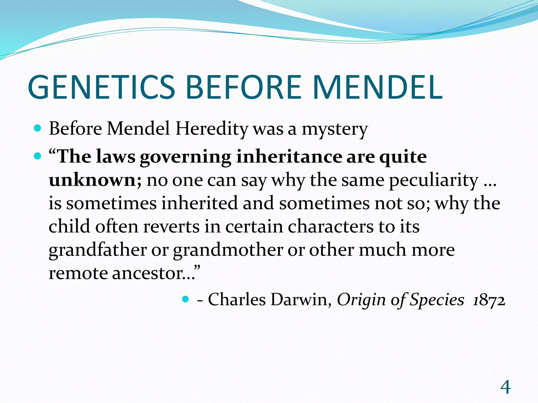 GENETICS BEFORE MENDEL
 Before Mendel Heredity was a mystery
 “The laws governing inheritance are quite
unknown; no one can say why the same peculiarity …
is sometimes inherited and sometimes not so; why the
child often reverts in certain characters to its
grandfather or grandmother or other much more
remote ancestor…”
 - Charles Darwin, Origin of Species 1872
4
 