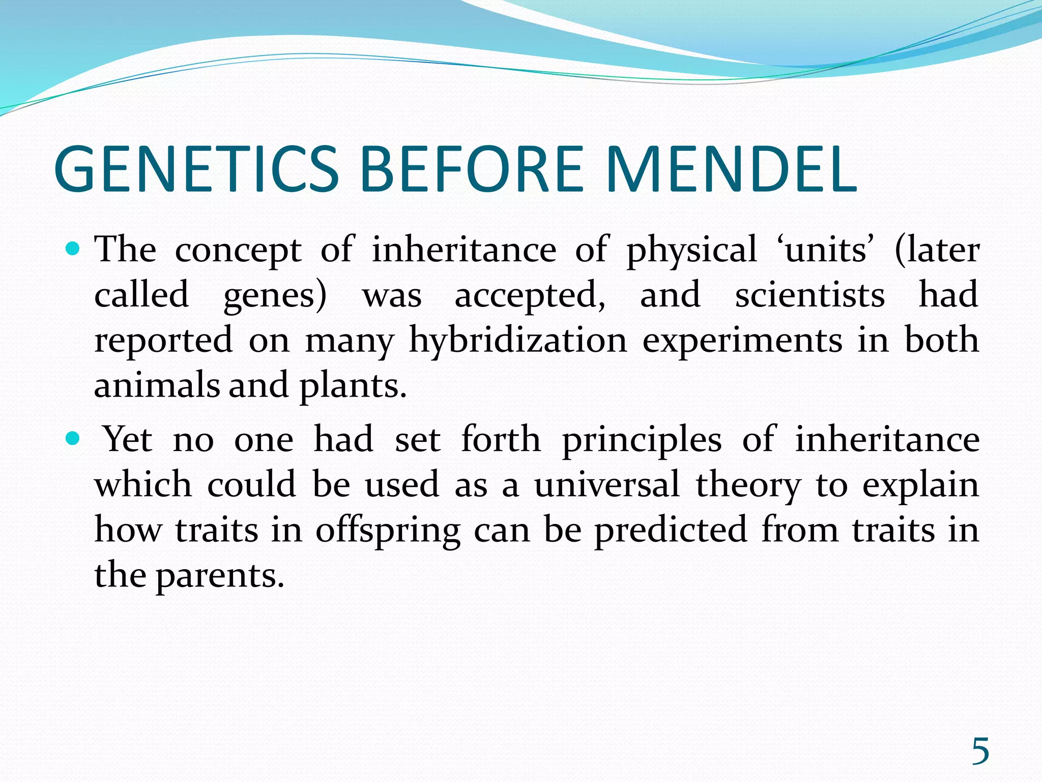 GENETICS BEFORE MENDEL
 The concept of inheritance of physical ‘units’ (later
called genes) was accepted, and scientists had
reported on many hybridization experiments in both
animals and plants.
 Yet no one had set forth principles of inheritance
which could be used as a universal theory to explain
how traits in offspring can be predicted from traits in
the parents.
5
 