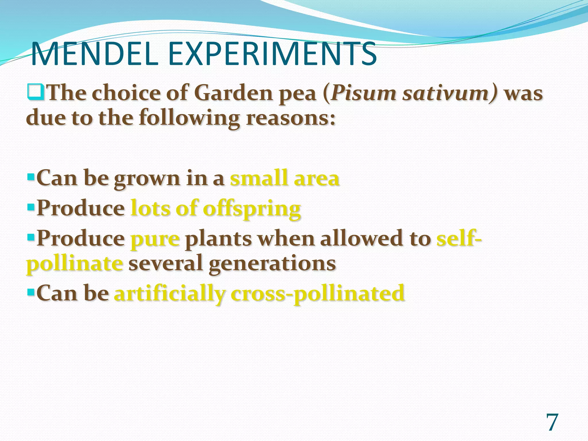 MENDEL EXPERIMENTS
The choice of Garden pea (Pisum sativum) was
due to the following reasons:
Can be grown in a small area
Produce lots of offspring
Produce pure plants when allowed to self-
pollinate several generations
Can be artificially cross-pollinated
7
 