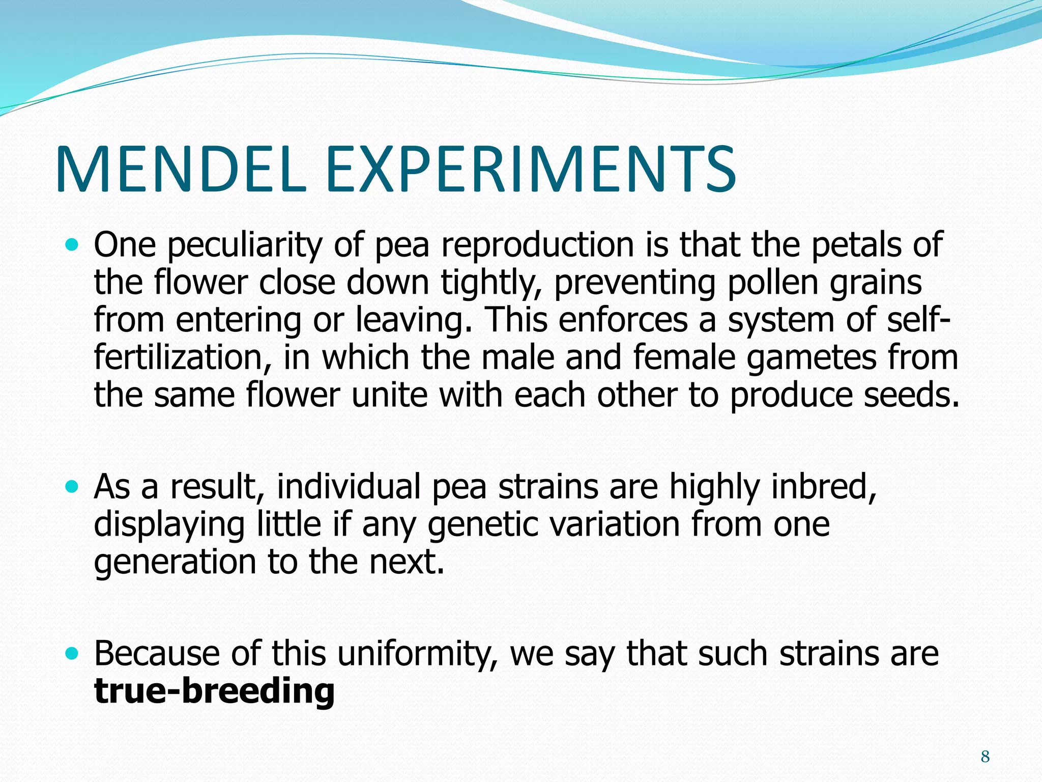 MENDEL EXPERIMENTS
 One peculiarity of pea reproduction is that the petals of
the flower close down tightly, preventing pollen grains
from entering or leaving. This enforces a system of self-
fertilization, in which the male and female gametes from
the same flower unite with each other to produce seeds.
 As a result, individual pea strains are highly inbred,
displaying little if any genetic variation from one
generation to the next.
 Because of this uniformity, we say that such strains are
true-breeding
8
 