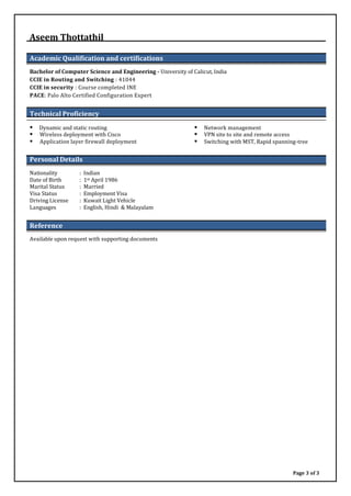 Aseem Thottathil
Academic Qualification and certifications
Bachelor of Computer Science and Engineering - University of Calicut, India
CCIE in Routing and Switching : 41044
CCIE in security : Course completed INE
PACE: Palo Alto Certified Configuration Expert
Technical Proficiency
 Dynamic and static routing  Network management
 Wireless deployment with Cisco  VPN site to site and remote access
 Application layer firewall deployment  Switching with MST, Rapid spanning-tree
Personal Details
Nationality : Indian
Date of Birth : 1st April 1986
Marital Status : Married
Visa Status : Employment Visa
Driving License : Kuwait Light Vehicle
Languages : English, Hindi & Malayalam
Reference
Available upon request with supporting documents
Page 3 of 3
 
