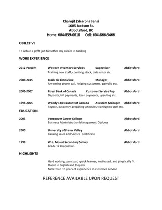 Charnjit (Sharon) Bansi
1605 Jackson St.
Abbotsford, BC
Home: 604-859-0010 Cell: 604-866-5466
OBJECTIVE
To obtain a pt/ft job to further my career in banking
WORK EXPERIENCE
2012-Present Western Inventory Services Supervisor Abbotsford
Training new staff, counting stock, data entry etc.
2008-2015 Black Tie Limousine Manager Abbotsford
Answering phone call, helping customers, payrolls etc.
2005-2007 Royal Bank of Canada Customer Service Rep Abbotsford
Deposits, bill payments, loan payments, upselling etc.
1998-2005 Wendy’s Restaurant of Canada Assistant Manager Abbotsford
Payrolls,dataentry,preparingschedules,trainingnew staff etc.
EDUCATION
2003 Vancouver Career College Abbotsford
Business Administration Management Diploma
2000 University of Fraser Valley Abbotsford
Banking Sales and Service Certificate
1998 W. J. Mouat Secondary School Abbotsford
Grade 12 Graduation
HIGHLIGHTS
Hard working, punctual, quick learner, motivated, and physically fit
Fluent in English and Punjabi
More than 15 years of experience in customer service
REFERENCE AVAILABLE UPON REQUEST
 