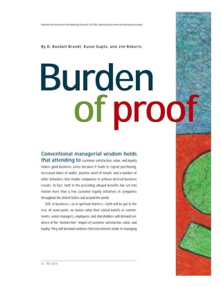14 Fall 2004
Burden
By D. Randall Brandt, Kunal Gupta, and Jim Roberts
Conventional managerial wisdom holds
that attending to customer satisfaction, value, and loyalty
makes good business sense because it leads to repeat purchasing,
increased share of wallet, positive word of mouth, and a number of
other behaviors that enable companies to achieve desired business
results. In fact, faith in the preceding alleged benefits has set into
motion more than a few customer loyalty initiatives in companies
throughout the United States and around the world.
Still, in business—as in spiritual matters—faith will be put to the
test. At some point, no matter what their stated beliefs or commit-
ments, senior managers, employees, and shareholders will demand evi-
dence of the “bottom-line” impact of customer satisfaction, value, and
loyalty. They will demand evidence that investments made in managing
of proof
Reprinted with permission fromMarketing Research, Fall 2004, published by the American Marketing Association.
 
