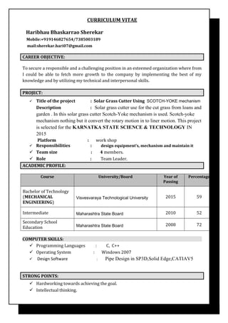 CURRICULUM VITAE
Haribhau Bhaskarrao Sherekar
Mobile:+919146827654/7385003189
mail:sherekar.hari07@gmail.com
CAREER OBJECTIVE:
To secure a responsible and a challenging position in an esteemed organization where from
I could be able to fetch more growth to the company by implementing the best of my
knowledge and by utilizing my technical and interpersonal skills.
PROJECT:
 Title of the project : Solar Grass Cutter Using SCOTCH-YOKE mechanism
Description : Solar grass cutter use for the cut grass from loans and
garden . In this solar grass cutter Scotch-Yoke mechanism is used. Scotch-yoke
mechanism nothing but it convert the rotary motion in to liner motion. This project
is selected for the KARNATKA STATE SCIENCE & TECHNOLOGY IN
2015
Platform : work shop
 Responsibilities : design equipment’s, mechanism and maintain it
 Team size : 4 members.
 Role : Team Leader.
ACADEMIC PROFILE:
Course University/Board Year of
Passing
Percentage
Bachelor of Technology
(MECHANICAL
ENGINEERING)
Visvesvaraya Technological University 2015 59
Intermediate Maharashtra State Board 2010 52
Secondary School
Education Maharashtra State Board 2008 72
COMPUTER SKILLS:
 Programming Languages : C, C++
 Operating System : Windows 2007
 Design Software : Pipe Design in SP3D,Solid Edge,CATIAV5
STRONG POINTS:
 Hardworking towards achieving the goal.
 Intellectual thinking.
 