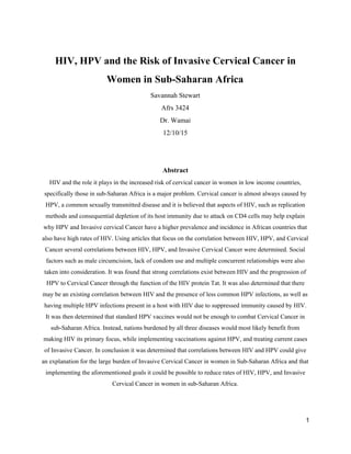 HIV, HPV and the Risk of Invasive Cervical Cancer in
Women in Sub-Saharan Africa
Savannah Stewart
Afrs 3424
Dr. Wamai
12/10/15
Abstract
HIV and the role it plays in the increased risk of cervical cancer in women in low income countries,
specifically those in sub-Saharan Africa is a major problem. Cervical cancer is almost always caused by
HPV, a common sexually transmitted disease and it is believed that aspects of HIV, such as replication
methods and consequential depletion of its host immunity due to attack on CD4 cells may help explain
why HPV and Invasive cervical Cancer have a higher prevalence and incidence in African countries that
also have high rates of HIV. Using articles that focus on the correlation between HIV, HPV, and Cervical
Cancer several correlations between HIV, HPV, and Invasive Cervical Cancer were determined. Social
factors such as male circumcision, lack of condom use and multiple concurrent relationships were also
taken into consideration. It was found that strong correlations exist between HIV and the progression of
HPV to Cervical Cancer through the function of the HIV protein Tat. It was also determined that there
may be an existing correlation between HIV and the presence of less common HPV infections, as well as
having multiple HPV infections present in a host with HIV due to suppressed immunity caused by HIV.
It was then determined that standard HPV vaccines would not be enough to combat Cervical Cancer in
sub-Saharan Africa. Instead, nations burdened by all three diseases would most likely benefit from
making HIV its primary focus, while implementing vaccinations against HPV, and treating current cases
of Invasive Cancer. In conclusion it was determined that correlations between HIV and HPV could give
an explanation for the large burden of Invasive Cervical Cancer in women in Sub-Saharan Africa and that
implementing the aforementioned goals it could be possible to reduce rates of HIV, HPV, and Invasive
Cervical Cancer in women in sub-Saharan Africa.
1
 