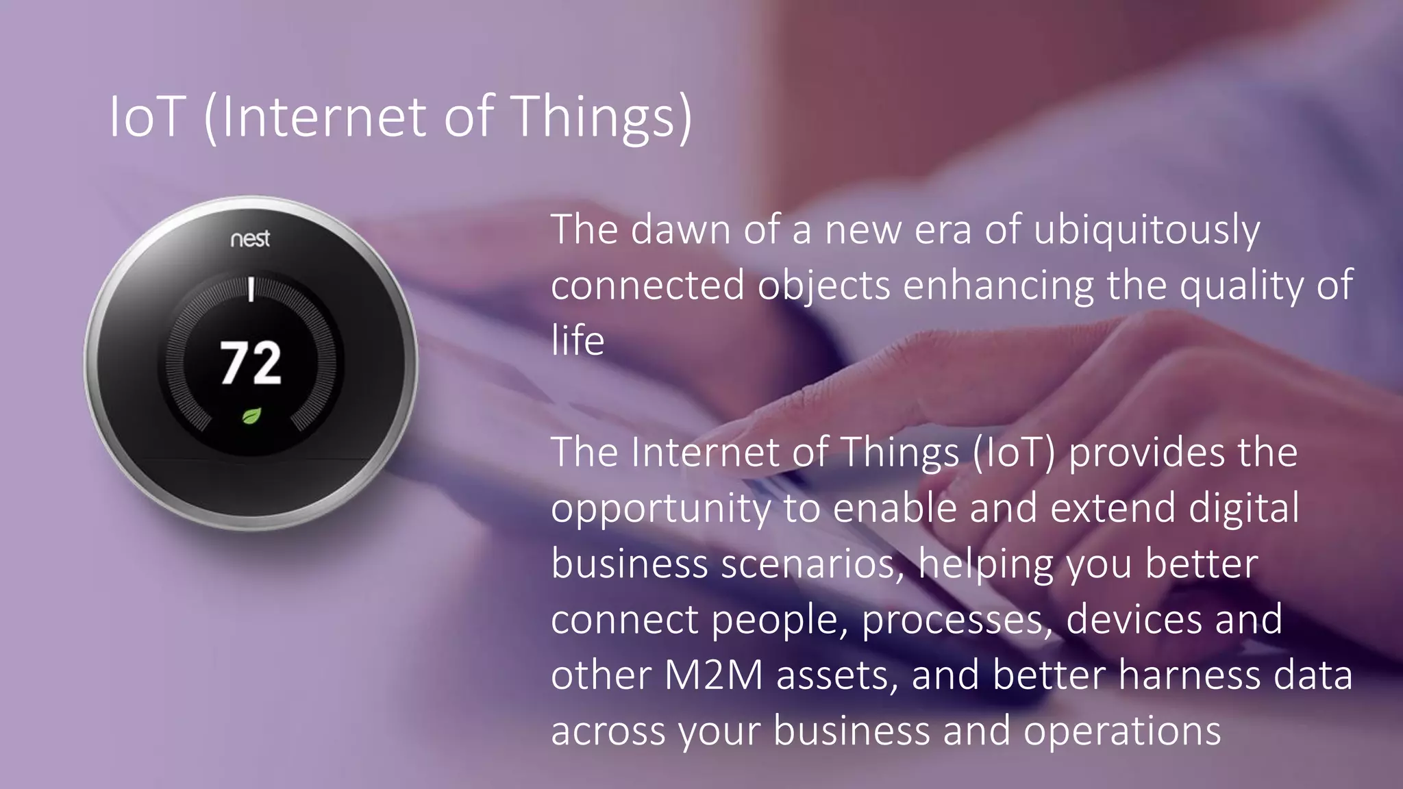 IoT (Internet of Things)
The dawn of a new era of ubiquitously
connected objects enhancing the quality of
life
The Internet of Things (IoT) provides the
opportunity to enable and extend digital
business scenarios, helping you better
connect people, processes, devices and
other M2M assets, and better harness data
across your business and operations
 