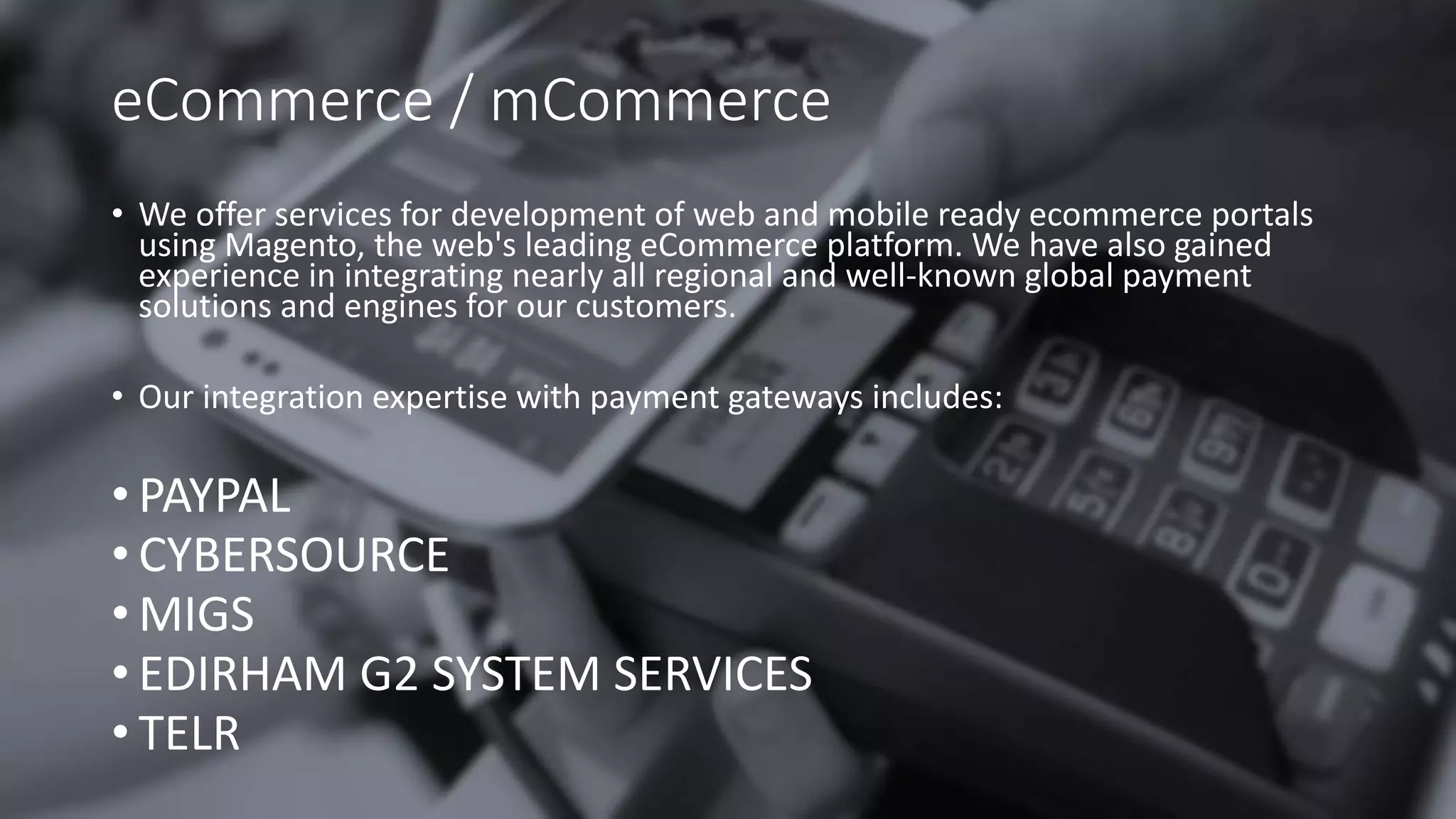 eCommerce / mCommerce
• We offer services for development of web and mobile ready ecommerce portals
using Magento, the web's leading eCommerce platform. We have also gained
experience in integrating nearly all regional and well-known global payment
solutions and engines for our customers.
• Our integration expertise with payment gateways includes:
• PAYPAL
• CYBERSOURCE
• MIGS
• EDIRHAM G2 SYSTEM SERVICES
• TELR
 