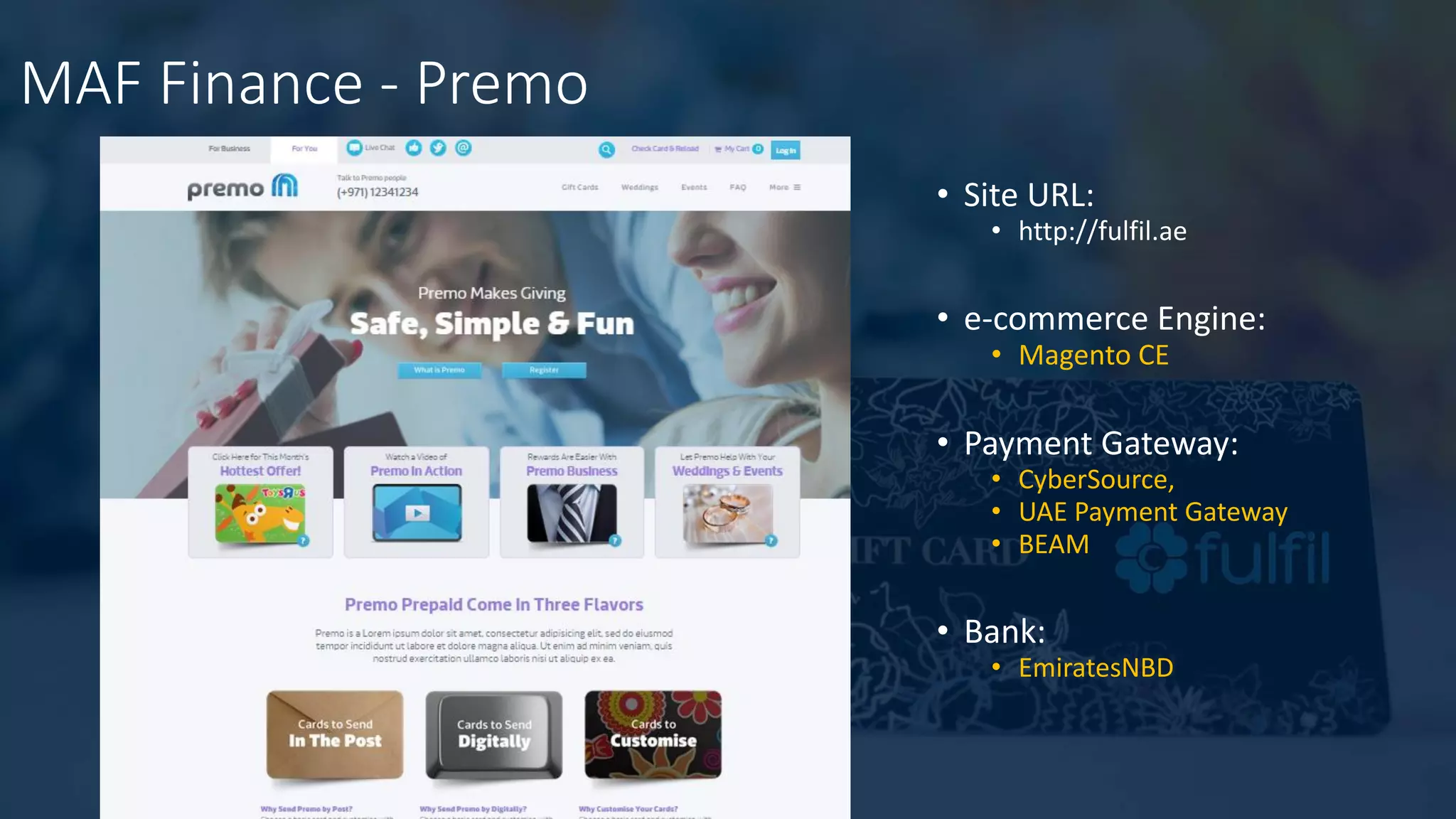 MAF Finance - Premo
• Site URL:
• http://fulfil.ae
• e-commerce Engine:
• Magento CE
• Payment Gateway:
• CyberSource,
• UAE Payment Gateway
• BEAM
• Bank:
• EmiratesNBD
 