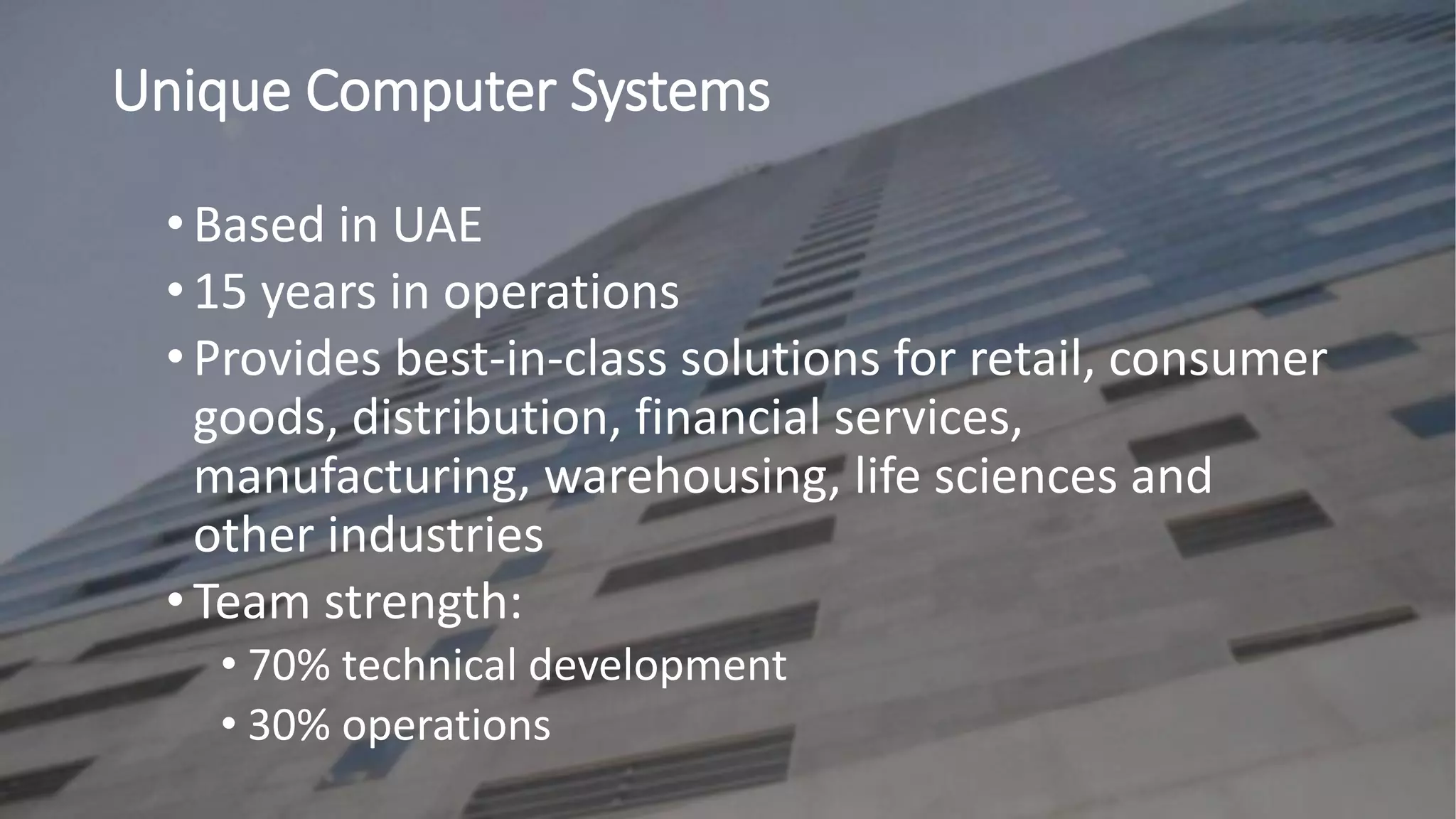 • Based in UAE
• 15 years in operations
• Provides best-in-class solutions for retail, consumer
goods, distribution, financial services,
manufacturing, warehousing, life sciences and
other industries
• Team strength:
• 70% technical development
• 30% operations
Unique Computer Systems
 