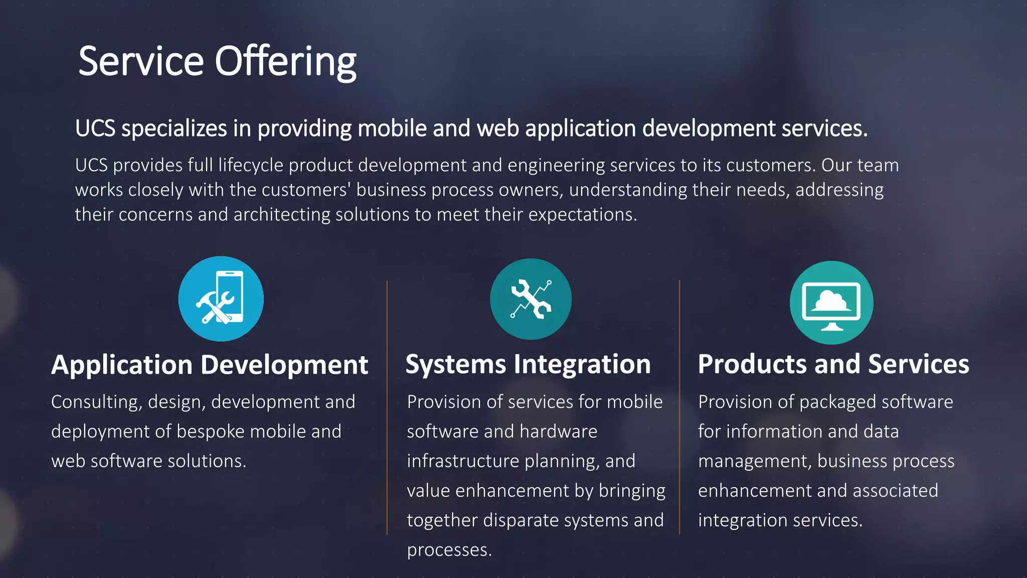 Application Development
UCS specializes in providing mobile and web application development services.
UCS provides full lifecycle product development and engineering services to its customers. Our team
works closely with the customers' business process owners, understanding their needs, addressing
their concerns and architecting solutions to meet their expectations.
Consulting, design, development and
deployment of bespoke mobile and
web software solutions.
Provision of services for mobile
software and hardware
infrastructure planning, and
value enhancement by bringing
together disparate systems and
processes.
Products and Services
Provision of packaged software
for information and data
management, business process
enhancement and associated
integration services.
Service Offering
Systems Integration
 