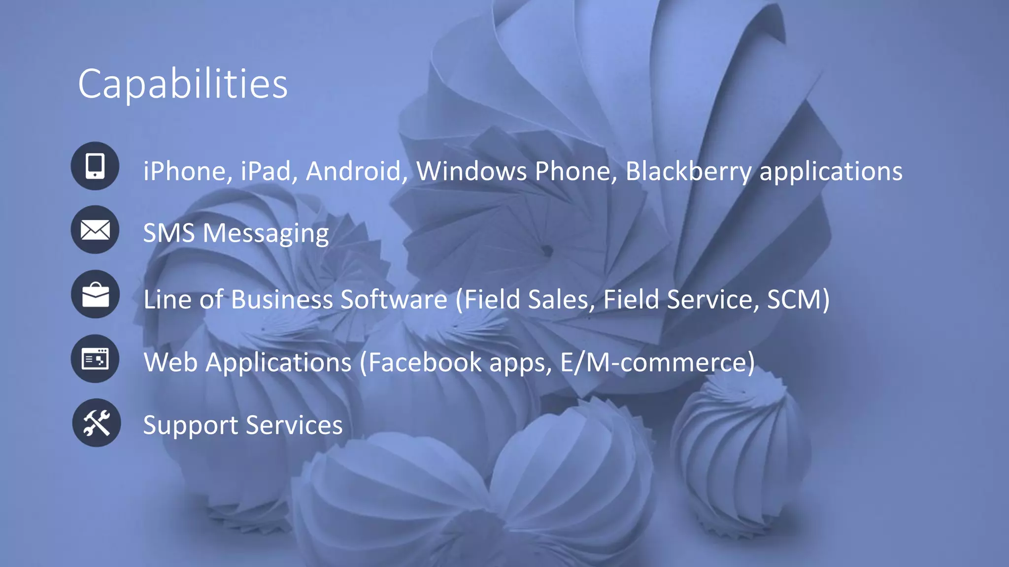 Capabilities
iPhone, iPad, Android, Windows Phone, Blackberry applications
SMS Messaging
Web Applications (Facebook apps, E/M-commerce)
Line of Business Software (Field Sales, Field Service, SCM)
Support Services
 