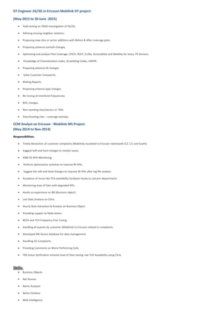DT Engineer 2G/3G in Ericsson Mobilink DT project:
(May-2015 to 30 June -2015)
• Field testing on TEMS Investigation of 3G/2G.
• Defining missing neighbor relations.
• Proposing new sites or sector additions with Before & After coverage plots.
• Proposing antenna azimuth changes.
• Optimizing and analyze Pilot Coverage, CPICH, RSCP, Ec/No, Accessibility and Mobility for Voice, PS Services.
• Knowledge of Channelization codes, Scrambling Codes, HSDPA.
• Proposing antenna tilt changes.
• Solve Customer Complaints.
• Making Reports.
• Proposing antenna type changes.
• Re–tuning of interfered frequencies.
• BSIC changes.
• Non–working sites/sectors or TRXs
• Overshooting sites – coverage overlaps
CCM Analyst on Ericsson - Mobilink MS Project:
(May-2014 to Nov-2014)
Responsibilities:
• Timely Resolution of customer complaints (Mobilink) escalated to Ericsson nationwide (C2, C3, and South).
• Suggest Soft and hard changes to resolve issues.
• GSM 2G KPIs Monitoring.
• Perform optimization activities to improve RF KPIs.
• Suggest the soft and Hard changes to improve RF KPIs after log file analysis.
• Escalation of issues like TCH availability hardware faulty to concern departments
• Monitoring stats of Sites with degraded KPIs.
• Hands on experience on BO (Business object) .
• Live Stats Analysis on Citrix.
• Hourly Stats Extraction & Analysis on Business Object.
• Providing support to fields teams.
• BCCH and TCH Frequency Fine Tuning.
• Handling all queries by customer (Mobilink) to Ericsson related to complaints.
• Developed MS Access database for data management.
• Handling 2G Complaints.
• Providing Comments on Worst Performing Cells.
• TRX status Verification timeslot level of Sites having Low TCH Availability using Citrix.
Skills:
• Business Objects
• Net Numen
• Nemo Analyzer
• Nemo Outdoor
• Web Intelligence
 