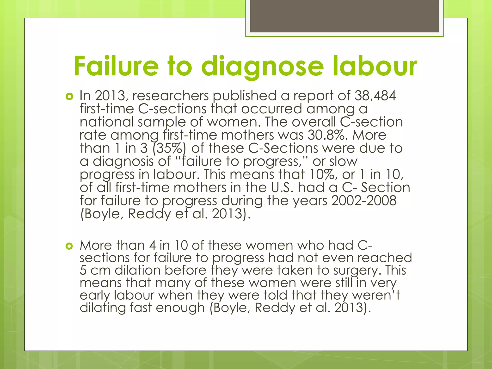 Failure to diagnose labour
 In 2013, researchers published a report of 38,484
first-time C-sections that occurred among a
national sample of women. The overall C-section
rate among first-time mothers was 30.8%. More
than 1 in 3 (35%) of these C-Sections were due to
a diagnosis of “failure to progress,” or slow
progress in labour. This means that 10%, or 1 in 10,
of all first-time mothers in the U.S. had a C- Section
for failure to progress during the years 2002-2008
(Boyle, Reddy et al. 2013).
 More than 4 in 10 of these women who had C-
sections for failure to progress had not even reached
5 cm dilation before they were taken to surgery. This
means that many of these women were still in very
early labour when they were told that they weren’t
dilating fast enough (Boyle, Reddy et al. 2013).
 
