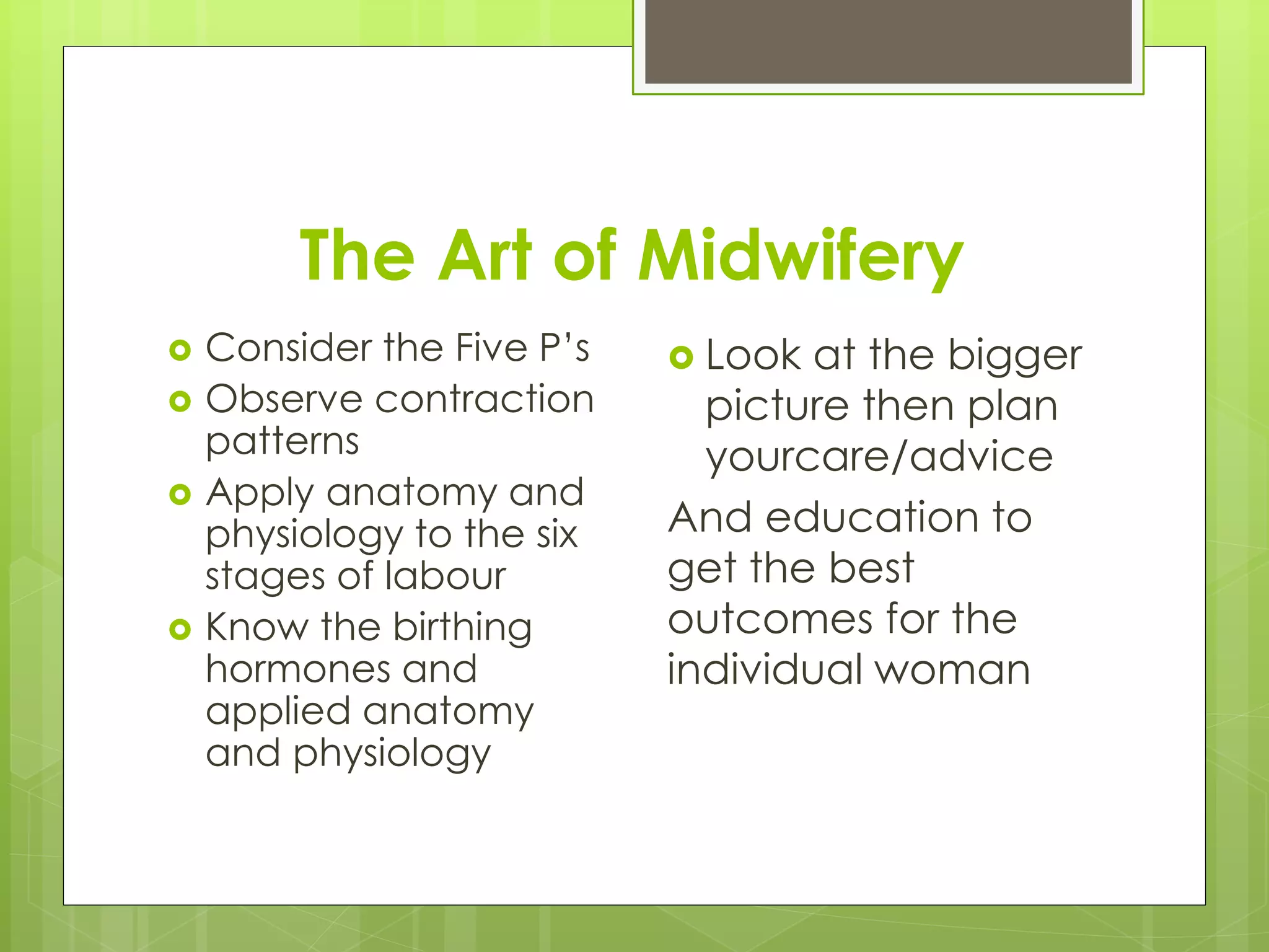 The Art of Midwifery
 Consider the Five P’s
 Observe contraction
patterns
 Apply anatomy and
physiology to the six
stages of labour
 Know the birthing
hormones and
applied anatomy
and physiology
 Look at the bigger
picture then plan
yourcare/advice
And education to
get the best
outcomes for the
individual woman
 