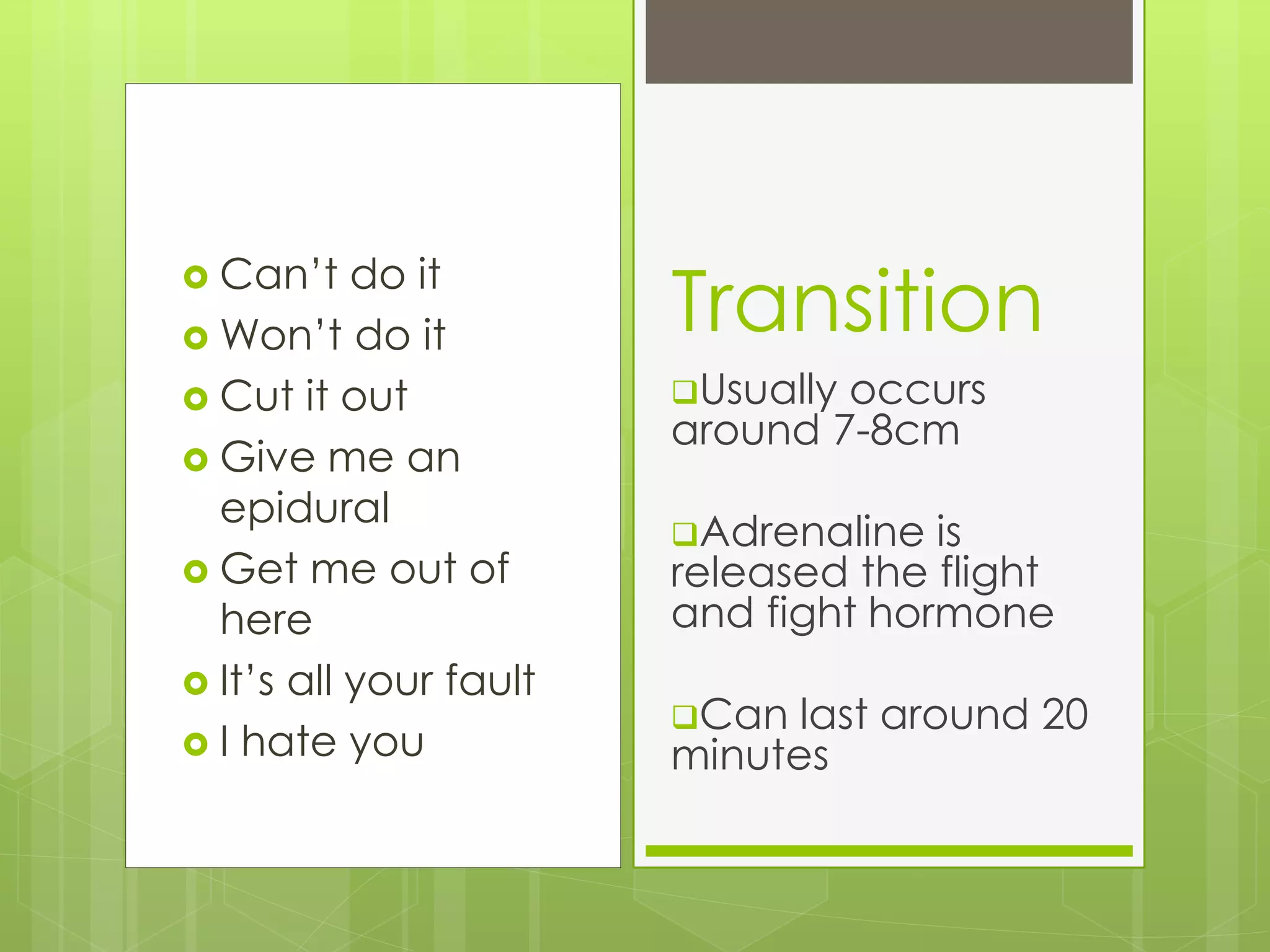 Can’t do it
 Won’t do it
 Cut it out
 Give me an
epidural
 Get me out of
here
 It’s all your fault
 I hate you
Transition
Usually occurs
around 7-8cm
Adrenaline is
released the flight
and fight hormone
Can last around 20
minutes
 
